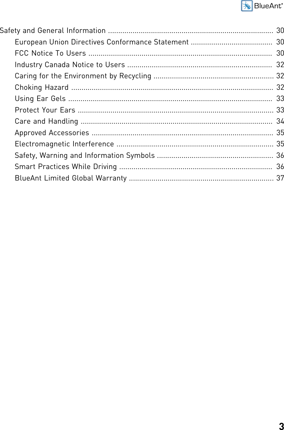 3Safety and General Information ................................................................................. 30European Union Directives Conformance Statement ........................................  30FCC Notice To Users ..........................................................................................  30Industry Canada Notice to Users .......................................................................  32Caring for the Environment by Recycling ........................................................... 32Choking Hazard ................................................................................................... 32Using Ear Gels ....................................................................................................  33Protect Your Ears ................................................................................................ 33Care and Handling ..............................................................................................  34Approved Accessories ......................................................................................... 35Electromagnetic Interference ............................................................................. 35Safety, Warning and Information Symbols ......................................................... 36Smart Practices While Driving ...........................................................................  36BlueAnt Limited Global Warranty ....................................................................... 37