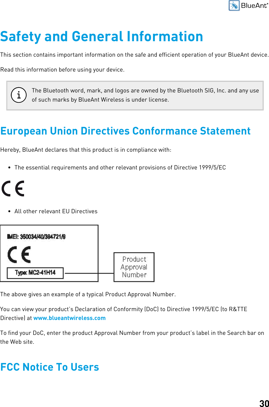 30Safety and General InformationThis section contains important information on the safe and efficient operation of your BlueAnt device.Read this information before using your device.The Bluetooth word, mark, and logos are owned by the Bluetooth SIG, Inc. and any useof such marks by BlueAnt Wireless is under license.European Union Directives Conformance StatementHereby, BlueAnt declares that this product is in compliance with:• The essential requirements and other relevant provisions of Directive 1999/5/EC• All other relevant EU DirectivesThe above gives an example of a typical Product Approval Number.You can view your product’s Declaration of Conformity (DoC) to Directive 1999/5/EC (to R&amp;TTEDirective) at www.blueantwireless.comTo find your DoC, enter the product Approval Number from your product’s label in the Search bar onthe Web site.FCC Notice To Users