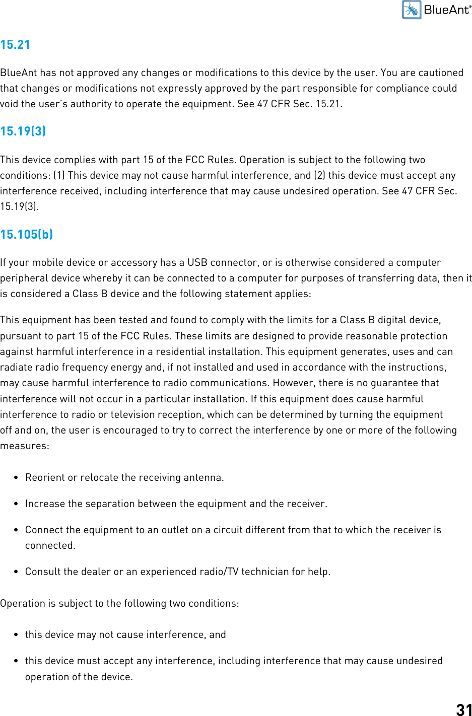 3115.21BlueAnt has not approved any changes or modifications to this device by the user. You are cautionedthat changes or modifications not expressly approved by the part responsible for compliance couldvoid the user’s authority to operate the equipment. See 47 CFR Sec. 15.21.15.19(3)This device complies with part 15 of the FCC Rules. Operation is subject to the following twoconditions: (1) This device may not cause harmful interference, and (2) this device must accept anyinterference received, including interference that may cause undesired operation. See 47 CFR Sec.15.19(3).15.105(b)If your mobile device or accessory has a USB connector, or is otherwise considered a computerperipheral device whereby it can be connected to a computer for purposes of transferring data, then itis considered a Class B device and the following statement applies:This equipment has been tested and found to comply with the limits for a Class B digital device,pursuant to part 15 of the FCC Rules. These limits are designed to provide reasonable protectionagainst harmful interference in a residential installation. This equipment generates, uses and canradiate radio frequency energy and, if not installed and used in accordance with the instructions,may cause harmful interference to radio communications. However, there is no guarantee thatinterference will not occur in a particular installation. If this equipment does cause harmfulinterference to radio or television reception, which can be determined by turning the equipmentoff and on, the user is encouraged to try to correct the interference by one or more of the followingmeasures:• Reorient or relocate the receiving antenna.• Increase the separation between the equipment and the receiver.• Connect the equipment to an outlet on a circuit different from that to which the receiver isconnected.• Consult the dealer or an experienced radio/TV technician for help.Operation is subject to the following two conditions:• this device may not cause interference, and• this device must accept any interference, including interference that may cause undesiredoperation of the device.