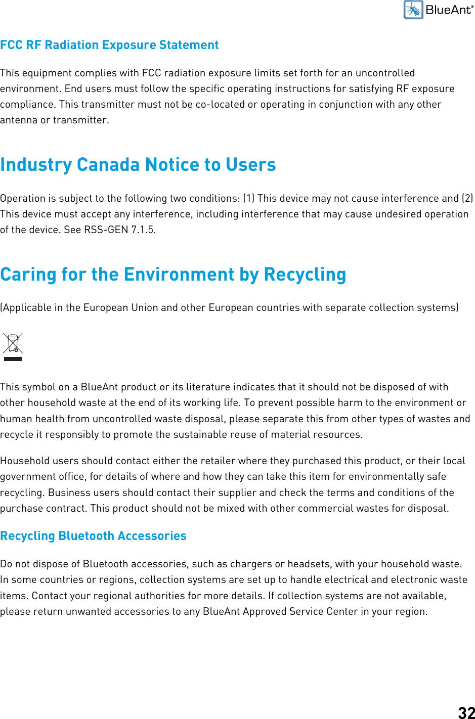 32FCC RF Radiation Exposure StatementThis equipment complies with FCC radiation exposure limits set forth for an uncontrolledenvironment. End users must follow the specific operating instructions for satisfying RF exposurecompliance. This transmitter must not be co-located or operating in conjunction with any otherantenna or transmitter.Industry Canada Notice to UsersOperation is subject to the following two conditions: (1) This device may not cause interference and (2)This device must accept any interference, including interference that may cause undesired operationof the device. See RSS-GEN 7.1.5.Caring for the Environment by Recycling(Applicable in the European Union and other European countries with separate collection systems)This symbol on a BlueAnt product or its literature indicates that it should not be disposed of withother household waste at the end of its working life. To prevent possible harm to the environment orhuman health from uncontrolled waste disposal, please separate this from other types of wastes andrecycle it responsibly to promote the sustainable reuse of material resources.Household users should contact either the retailer where they purchased this product, or their localgovernment office, for details of where and how they can take this item for environmentally saferecycling. Business users should contact their supplier and check the terms and conditions of thepurchase contract. This product should not be mixed with other commercial wastes for disposal.Recycling Bluetooth AccessoriesDo not dispose of Bluetooth accessories, such as chargers or headsets, with your household waste.In some countries or regions, collection systems are set up to handle electrical and electronic wasteitems. Contact your regional authorities for more details. If collection systems are not available,please return unwanted accessories to any BlueAnt Approved Service Center in your region.