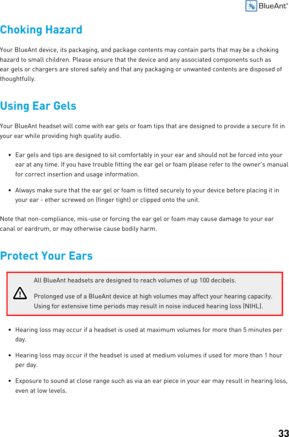 33Choking HazardYour BlueAnt device, its packaging, and package contents may contain parts that may be a chokinghazard to small children. Please ensure that the device and any associated components such asear gels or chargers are stored safely and that any packaging or unwanted contents are disposed ofthoughtfully.Using Ear GelsYour BlueAnt headset will come with ear gels or foam tips that are designed to provide a secure fit inyour ear while providing high quality audio.• Ear gels and tips are designed to sit comfortably in your ear and should not be forced into yourear at any time. If you have trouble fitting the ear gel or foam please refer to the owner&apos;s manualfor correct insertion and usage information.• Always make sure that the ear gel or foam is fitted securely to your device before placing it inyour ear - ether screwed on (finger tight) or clipped onto the unit.Note that non-compliance, mis-use or forcing the ear gel or foam may cause damage to your earcanal or eardrum, or may otherwise cause bodily harm.Protect Your EarsAll BlueAnt headsets are designed to reach volumes of up 100 decibels.Prolonged use of a BlueAnt device at high volumes may affect your hearing capacity.Using for extensive time periods may result in noise induced hearing loss (NIHL).• Hearing loss may occur if a headset is used at maximum volumes for more than 5 minutes perday.• Hearing loss may occur if the headset is used at medium volumes if used for more than 1 hourper day.• Exposure to sound at close range such as via an ear piece in your ear may result in hearing loss,even at low levels.