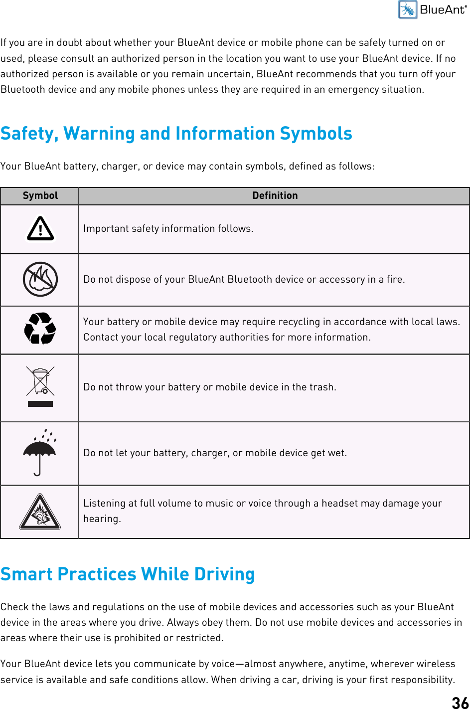 36If you are in doubt about whether your BlueAnt device or mobile phone can be safely turned on orused, please consult an authorized person in the location you want to use your BlueAnt device. If noauthorized person is available or you remain uncertain, BlueAnt recommends that you turn off yourBluetooth device and any mobile phones unless they are required in an emergency situation.Safety, Warning and Information SymbolsYour BlueAnt battery, charger, or device may contain symbols, defined as follows:Symbol DefinitionImportant safety information follows.Do not dispose of your BlueAnt Bluetooth device or accessory in a fire.Your battery or mobile device may require recycling in accordance with local laws.Contact your local regulatory authorities for more information.Do not throw your battery or mobile device in the trash.Do not let your battery, charger, or mobile device get wet.Listening at full volume to music or voice through a headset may damage yourhearing.Smart Practices While DrivingCheck the laws and regulations on the use of mobile devices and accessories such as your BlueAntdevice in the areas where you drive. Always obey them. Do not use mobile devices and accessories inareas where their use is prohibited or restricted.Your BlueAnt device lets you communicate by voice—almost anywhere, anytime, wherever wirelessservice is available and safe conditions allow. When driving a car, driving is your first responsibility.