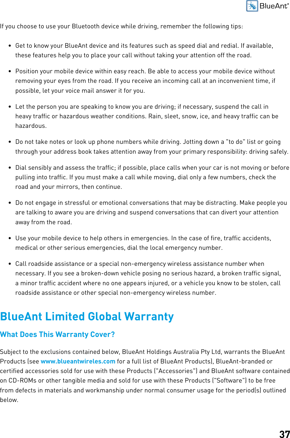 37If you choose to use your Bluetooth device while driving, remember the following tips:• Get to know your BlueAnt device and its features such as speed dial and redial. If available,these features help you to place your call without taking your attention off the road.• Position your mobile device within easy reach. Be able to access your mobile device withoutremoving your eyes from the road. If you receive an incoming call at an inconvenient time, ifpossible, let your voice mail answer it for you.• Let the person you are speaking to know you are driving; if necessary, suspend the call inheavy traffic or hazardous weather conditions. Rain, sleet, snow, ice, and heavy traffic can behazardous.• Do not take notes or look up phone numbers while driving. Jotting down a &quot;to do&quot; list or goingthrough your address book takes attention away from your primary responsibility: driving safely.• Dial sensibly and assess the traffic; if possible, place calls when your car is not moving or beforepulling into traffic. If you must make a call while moving, dial only a few numbers, check theroad and your mirrors, then continue.• Do not engage in stressful or emotional conversations that may be distracting. Make people youare talking to aware you are driving and suspend conversations that can divert your attentionaway from the road.• Use your mobile device to help others in emergencies. In the case of fire, traffic accidents,medical or other serious emergencies, dial the local emergency number.• Call roadside assistance or a special non-emergency wireless assistance number whennecessary. If you see a broken-down vehicle posing no serious hazard, a broken traffic signal,a minor traffic accident where no one appears injured, or a vehicle you know to be stolen, callroadside assistance or other special non-emergency wireless number.BlueAnt Limited Global WarrantyWhat Does This Warranty Cover?Subject to the exclusions contained below, BlueAnt Holdings Australia Pty Ltd, warrants the BlueAntProducts (see www.blueantwireles.com for a full list of BlueAnt Products), BlueAnt-branded orcertified accessories sold for use with these Products (&quot;Accessories&quot;) and BlueAnt software containedon CD-ROMs or other tangible media and sold for use with these Products (&quot;Software&quot;) to be freefrom defects in materials and workmanship under normal consumer usage for the period(s) outlinedbelow.