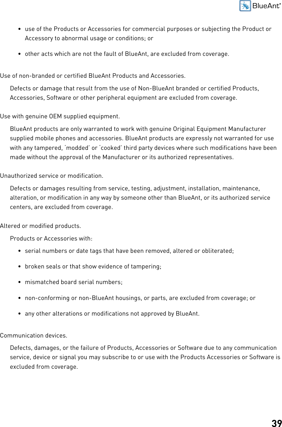 39• use of the Products or Accessories for commercial purposes or subjecting the Product orAccessory to abnormal usage or conditions; or• other acts which are not the fault of BlueAnt, are excluded from coverage.Use of non-branded or certified BlueAnt Products and Accessories.Defects or damage that result from the use of Non-BlueAnt branded or certified Products,Accessories, Software or other peripheral equipment are excluded from coverage.Use with genuine OEM supplied equipment.BlueAnt products are only warranted to work with genuine Original Equipment Manufacturersupplied mobile phones and accessories. BlueAnt products are expressly not warranted for usewith any tampered, ‘modded’ or ‘cooked’ third party devices where such modifications have beenmade without the approval of the Manufacturer or its authorized representatives.Unauthorized service or modification.Defects or damages resulting from service, testing, adjustment, installation, maintenance,alteration, or modification in any way by someone other than BlueAnt, or its authorized servicecenters, are excluded from coverage.Altered or modified products.Products or Accessories with:• serial numbers or date tags that have been removed, altered or obliterated;• broken seals or that show evidence of tampering;• mismatched board serial numbers;• non-conforming or non-BlueAnt housings, or parts, are excluded from coverage; or• any other alterations or modifications not approved by BlueAnt.Communication devices.Defects, damages, or the failure of Products, Accessories or Software due to any communicationservice, device or signal you may subscribe to or use with the Products Accessories or Software isexcluded from coverage.