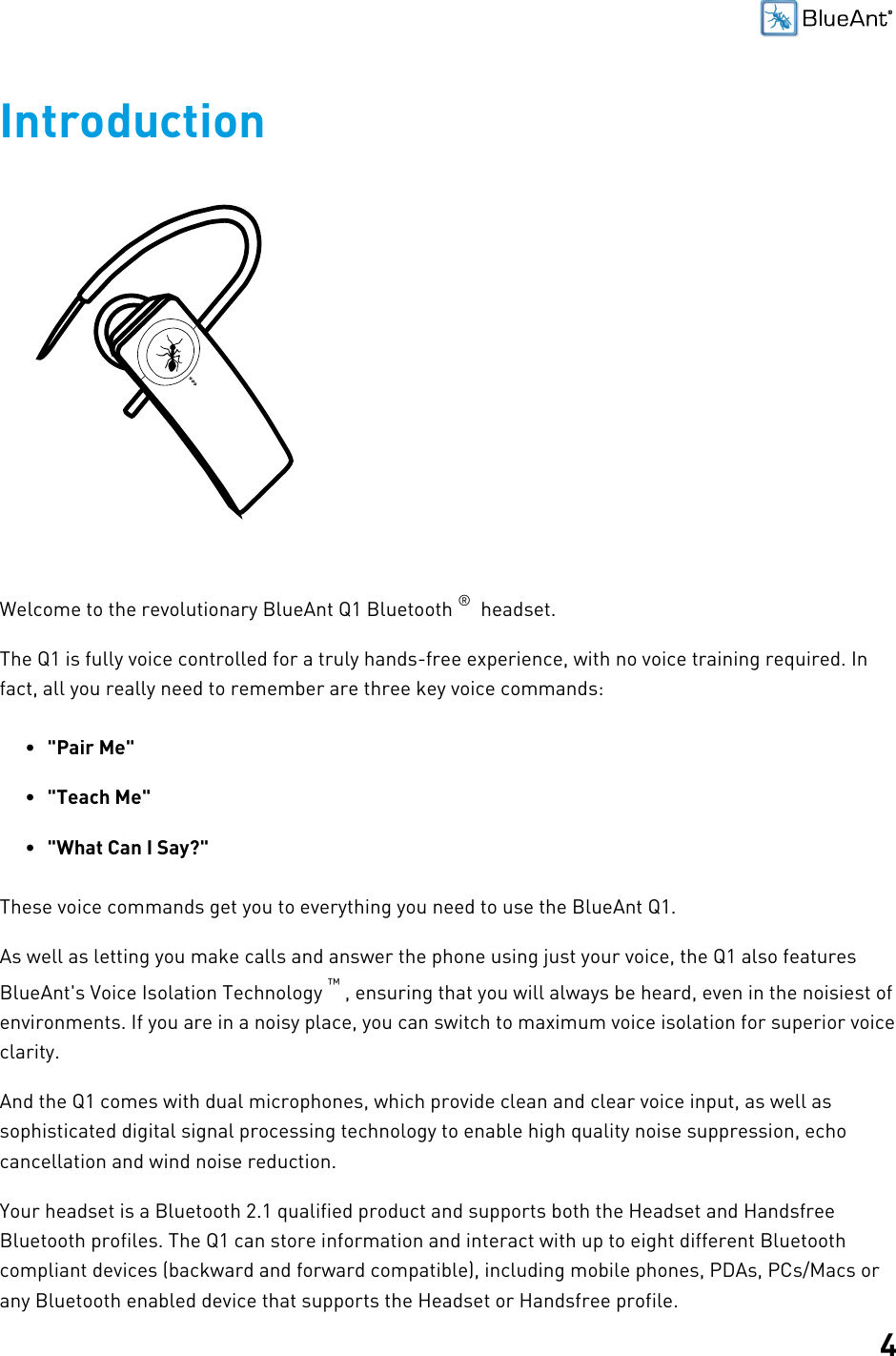 4IntroductionWelcome to the revolutionary BlueAnt Q1 Bluetooth ®  headset.The Q1 is fully voice controlled for a truly hands-free experience, with no voice training required. Infact, all you really need to remember are three key voice commands:•&quot;Pair Me&quot;•&quot;Teach Me&quot;•&quot;What Can I Say?&quot;These voice commands get you to everything you need to use the BlueAnt Q1.As well as letting you make calls and answer the phone using just your voice, the Q1 also featuresBlueAnt&apos;s Voice Isolation Technology ™ , ensuring that you will always be heard, even in the noisiest ofenvironments. If you are in a noisy place, you can switch to maximum voice isolation for superior voiceclarity.And the Q1 comes with dual microphones, which provide clean and clear voice input, as well assophisticated digital signal processing technology to enable high quality noise suppression, echocancellation and wind noise reduction.Your headset is a Bluetooth 2.1 qualified product and supports both the Headset and HandsfreeBluetooth profiles. The Q1 can store information and interact with up to eight different Bluetoothcompliant devices (backward and forward compatible), including mobile phones, PDAs, PCs/Macs orany Bluetooth enabled device that supports the Headset or Handsfree profile.