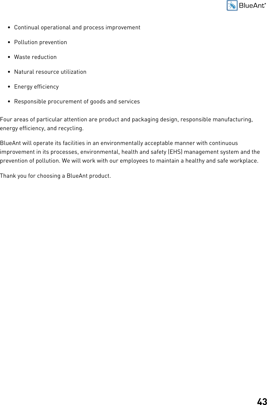 43• Continual operational and process improvement• Pollution prevention• Waste reduction• Natural resource utilization• Energy efficiency• Responsible procurement of goods and servicesFour areas of particular attention are product and packaging design, responsible manufacturing,energy efficiency, and recycling.BlueAnt will operate its facilities in an environmentally acceptable manner with continuousimprovement in its processes, environmental, health and safety (EHS) management system and theprevention of pollution. We will work with our employees to maintain a healthy and safe workplace.Thank you for choosing a BlueAnt product.