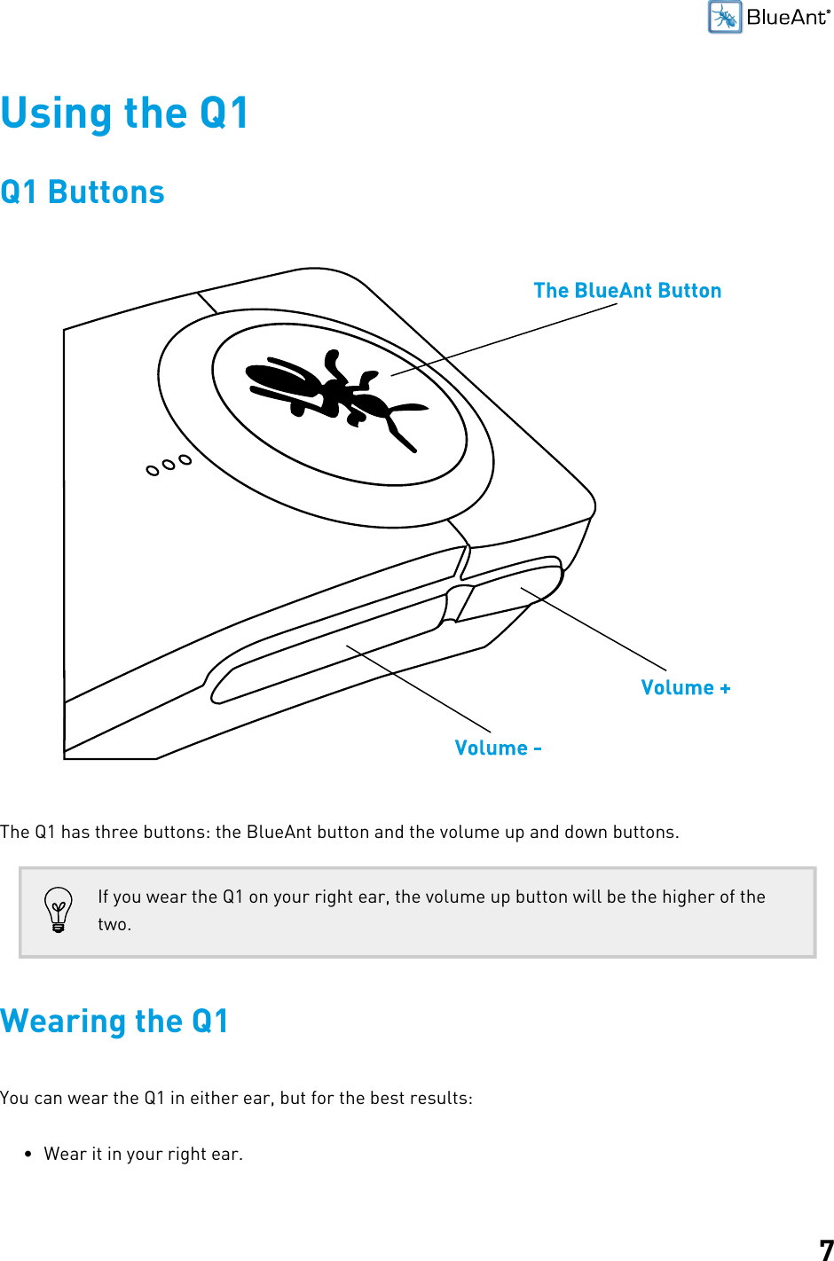 7Using the Q1Q1 ButtonsThe Q1 has three buttons: the BlueAnt button and the volume up and down buttons.If you wear the Q1 on your right ear, the volume up button will be the higher of thetwo.Wearing the Q1You can wear the Q1 in either ear, but for the best results:• Wear it in your right ear.