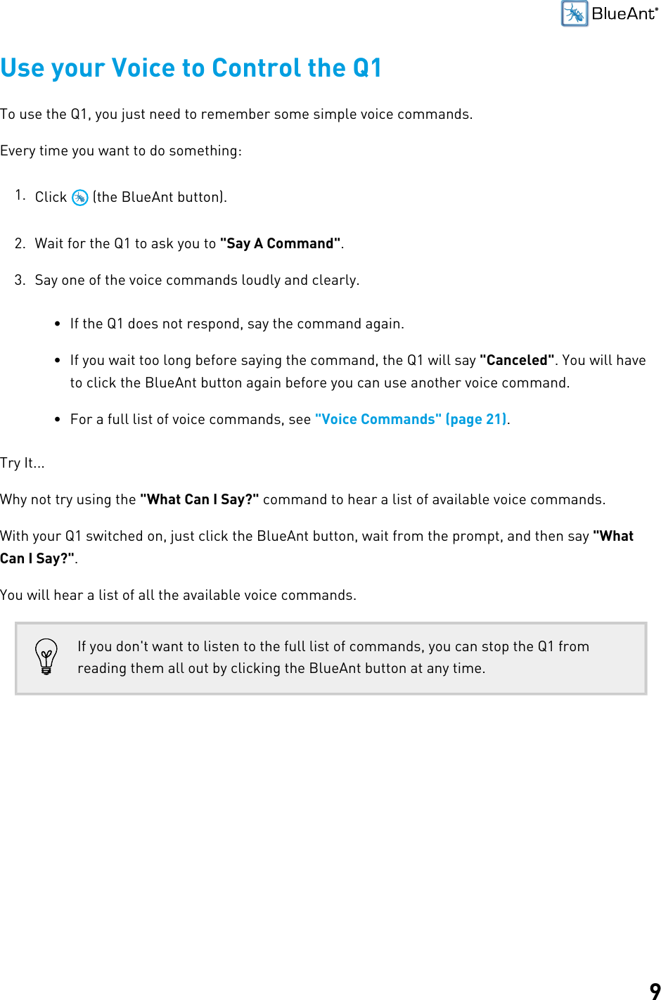 9Use your Voice to Control the Q1To use the Q1, you just need to remember some simple voice commands.Every time you want to do something:1. Click   (the BlueAnt button).2. Wait for the Q1 to ask you to &quot;Say A Command&quot;.3. Say one of the voice commands loudly and clearly.• If the Q1 does not respond, say the command again.• If you wait too long before saying the command, the Q1 will say &quot;Canceled&quot;. You will haveto click the BlueAnt button again before you can use another voice command.• For a full list of voice commands, see &quot;Voice Commands&quot; (page 21).Try It...Why not try using the &quot;What Can I Say?&quot; command to hear a list of available voice commands.With your Q1 switched on, just click the BlueAnt button, wait from the prompt, and then say &quot;WhatCan I Say?&quot;.You will hear a list of all the available voice commands.If you don&apos;t want to listen to the full list of commands, you can stop the Q1 fromreading them all out by clicking the BlueAnt button at any time.