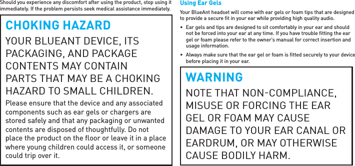 Should you experience any discomfort after using the product, stop using it immediately. If the problem persists seek medical assistance immediately.CHOKING HAZARDYOUR BLUEANT DEVICE, ITS PACKAGING, AND PACKAGE CONTENTS MAY CONTAIN PARTS THAT MAY BE A CHOKING HAZARD TO SMALL CHILDREN. Please ensure that the device and any associated components such as ear gels or chargers are stored safely and that any packaging or unwanted contents are disposed of thoughtfully. Do not place the product on the ﬂ oor or leave it in a place where young children could access it, or someone could trip over it.Using Ear GelsYour BlueAnt headset will come with ear gels or foam tips that are designed to provide a secure ﬁ t in your ear while providing high quality audio.•  Ear gels and tips are designed to sit comfortably in your ear and should not be forced into your ear at any time. If you have trouble ﬁ tting the ear gel or foam please refer to the owner’s manual for correct insertion and usage information.•  Always make sure that the ear gel or foam is ﬁ tted securely to your device before placing it in your ear.WARNINGNOTE THAT NONCOMPLIANCE, MISUSE OR FORCING THE EAR GEL OR FOAM MAY CAUSE DAMAGE TO YOUR EAR CANAL OR EARDRUM, OR MAY OTHERWISE CAUSE BODILY HARM.