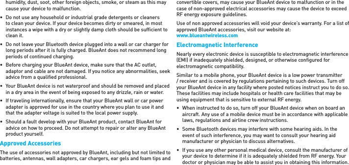 humidity, dust, soot, other foreign objects, smoke, or steam as this may cause your device to malfunction.•  Do not use any household or industrial grade detergents or cleaners to clean your device. If your device becomes dirty or smeared, in most instances a wipe with a dry or slightly damp cloth should be sufﬁ cient to clean it.•  Do not leave your Bluetooth device plugged into a wall or car charger for long periods after it is fully charged. BlueAnt does not recommend long periods of continued charging.•  Before charging your BlueAnt device, make sure that the AC outlet, adaptor and cable are not damaged. If you notice any abnormalities, seek advice from a qualiﬁ ed professional.•  Your BlueAnt device is not waterproof and should be removed and placed in a dry area in the event of being exposed to any drizzle, rain or water.•  If traveling internationally, ensure that your BlueAnt wall or car power adapter is approved for use in the country where you plan to use it and that the adapter voltage is suited to the local power supply.•  Should a fault develop with your BlueAnt product, contact BlueAnt for advice on how to proceed. Do not attempt to repair or alter any BlueAnt product yourself.Approved AccessoriesThe use of accessories not approved by BlueAnt, including but not limited to batteries, antennas, wall adapters, car chargers, ear gels and foam tips and convertible covers, may cause your BlueAnt device to malfunction or in the case of non-approved electrical accessories may cause the device to exceed RF energy exposure guidelines. Use of non approved accessories will void your device’s warranty. For a list of approved BlueAnt accessories, visit our website at: www.blueantwireless.comElectromagnetic InterferenceNearly every electronic device is susceptible to electromagnetic interference (EMI) if inadequately shielded, designed, or otherwise conﬁ gured for electromagnetic compatibility.Similar to a mobile phone, your BlueAnt device is a low power transmitter / receiver and is covered by regulations pertaining to such devices. Turn off your BlueAnt device in any facility where posted notices instruct you to do so. These facilities may include hospitals or health care facilities that may be using equipment that is sensitive to external RF energy.•  When instructed to do so, turn off your BlueAnt device when on board an aircraft. Any use of a mobile device must be in accordance with applicable laws, regulations and airline crew instructions.•  Some Bluetooth devices may interfere with some hearing aids. In the event of such interference, you may want to consult your hearing aid manufacturer or physician to discuss alternatives. •  If you use any other personal medical device, consult the manufacturer of your device to determine if it is adequately shielded from RF energy. Your doctor or physician may be able to assist you in obtaining this information. 