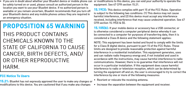 •  If you are in doubt about whether your BlueAnt device or mobile phone can be safely turned on or used, please consult an authorized person in the location you want to use your BlueAnt device. If no authorized person is available or you remain uncertain, BlueAnt recommends that you turn off your Bluetooth device and any mobile phones unless they are required in an emergency situation.PROPOSITION 65 WARNINGTHIS PRODUCT CONTAINS CHEMICALS KNOWN TO THE STATE OF CALIFORNIA TO CAUSE CANCER, BIRTH DEFECTS, AND/OR OTHER REPRODUCTIVE HARM.FCC Notice To Users15.21: BlueAnt has not expressly approved the user to make any changes or modiﬁ cations to this device. You are cautioned that if you make any changes or modiﬁ cations to this device, you can void your authority to operate the equipment. See 47 CFR section 15.21.15.19(3): This device complies with part 15 of the FCC Rules. Operation is subject to the following two conditions: (1) This device may not cause harmful interference, and (2) this device must accept any interference received, including interference that may cause undesired operation. See 47 CFR section 15.19(3) &amp; (5).15.105(b): If your mobile device or accessory has a USB connector, or is otherwise considered a computer peripheral device whereby it can be connected to a computer for purposes of transferring data, then it is considered a Class B device and the following statement applies:NOTE: This equipment has been tested and found to comply with the limits for a Class B digital device, pursuant to part 15 of the FCC Rules. These limits are designed to provide reasonable protection against harmful interference in a residential installation. This equipment generates, uses and can radiate radio frequency energy and, if not installed and used in accordance with the instructions, may cause harmful interference to radio communications. However, there is no guarantee that interference will not occur in a particular installation. If this equipment does cause harmful interference to radio or television reception, which can be determined by turning the equipment off and on, the user is encouraged to try to correct the interference by one or more of the following measures:•  Reorient or relocate the receiving antenna.•  Increase the separation between the equipment and receiver.