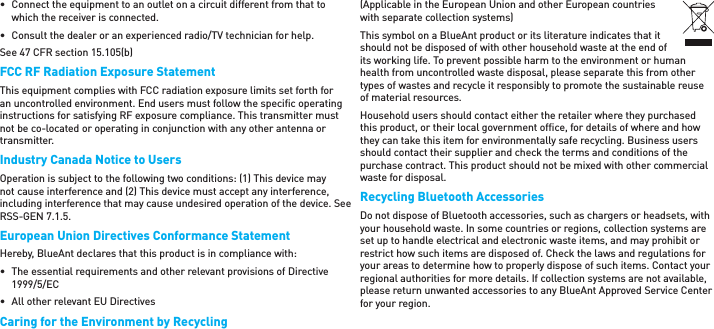 •  Connect the equipment to an outlet on a circuit different from that to which the receiver is connected.•  Consult the dealer or an experienced radio/TV technician for help.See 47 CFR section 15.105(b)FCC RF Radiation Exposure StatementThis equipment complies with FCC radiation exposure limits set forth for an uncontrolled environment. End users must follow the speciﬁ c operating instructions for satisfying RF exposure compliance. This transmitter must not be co-located or operating in conjunction with any other antenna or transmitter.Industry Canada Notice to UsersOperation is subject to the following two conditions: (1) This device may not cause interference and (2) This device must accept any interference, including interference that may cause undesired operation of the device. See RSS-GEN 7.1.5.European Union Directives Conformance StatementHereby, BlueAnt declares that this product is in compliance with:•  The essential requirements and other relevant provisions of Directive 1999/5/EC•  All other relevant EU DirectivesCaring for the Environment by Recycling(Applicable in the European Union and other European countries with separate collection systems)This symbol on a BlueAnt product or its literature indicates that it should not be disposed of with other household waste at the end of its working life. To prevent possible harm to the environment or human health from uncontrolled waste disposal, please separate this from other types of wastes and recycle it responsibly to promote the sustainable reuse of material resources.Household users should contact either the retailer where they purchased this product, or their local government ofﬁ ce, for details of where and how they can take this item for environmentally safe recycling. Business users should contact their supplier and check the terms and conditions of the purchase contract. This product should not be mixed with other commercial waste for disposal.Recycling Bluetooth AccessoriesDo not dispose of Bluetooth accessories, such as chargers or headsets, with your household waste. In some countries or regions, collection systems are set up to handle electrical and electronic waste items, and may prohibit or restrict how such items are disposed of. Check the laws and regulations for your areas to determine how to properly dispose of such items. Contact your regional authorities for more details. If collection systems are not available, please return unwanted accessories to any BlueAnt Approved Service Center for your region.