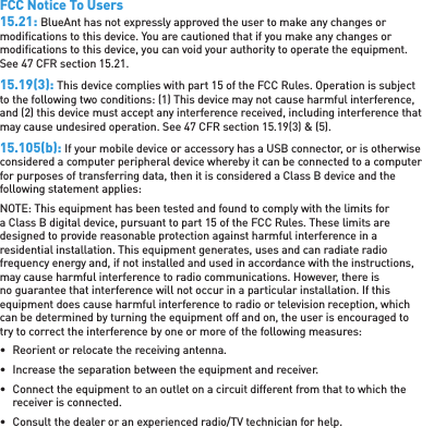 FCC Notice To Users15.21: BlueAnt has not expressly approved the user to make any changes or modiﬁ cations to this device. You are cautioned that if you make any changes or modiﬁ cations to this device, you can void your authority to operate the equipment. See 47 CFR section 15.21.15.19(3): This device complies with part 15 of the FCC Rules. Operation is subject to the following two conditions: (1) This device may not cause harmful interference, and (2) this device must accept any interference received, including interference that may cause undesired operation. See 47 CFR section 15.19(3) &amp; (5).15.105(b): If your mobile device or accessory has a USB connector, or is otherwise considered a computer peripheral device whereby it can be connected to a computer for purposes of transferring data, then it is considered a Class B device and the following statement applies:NOTE: This equipment has been tested and found to comply with the limits for a Class B digital device, pursuant to part 15 of the FCC Rules. These limits are designed to provide reasonable protection against harmful interference in a residential installation. This equipment generates, uses and can radiate radio frequency energy and, if not installed and used in accordance with the instructions, may cause harmful interference to radio communications. However, there is no guarantee that interference will not occur in a particular installation. If this equipment does cause harmful interference to radio or television reception, which can be determined by turning the equipment off and on, the user is encouraged to try to correct the interference by one or more of the following measures:•  Reorient or relocate the receiving antenna.•  Increase the separation between the equipment and receiver.•  Connect the equipment to an outlet on a circuit different from that to which the receiver is connected.•  Consult the dealer or an experienced radio/TV technician for help.