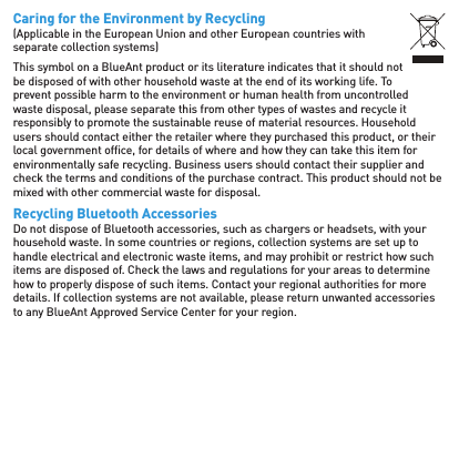 Caring for the Environment by Recycling(Applicable in the European Union and other European countries with separate collection systems)This symbol on a BlueAnt product or its literature indicates that it should not be disposed of with other household waste at the end of its working life. To prevent possible harm to the environment or human health from uncontrolled waste disposal, please separate this from other types of wastes and recycle it responsibly to promote the sustainable reuse of material resources. Household users should contact either the retailer where they purchased this product, or their local government ofﬁ ce, for details of where and how they can take this item for environmentally safe recycling. Business users should contact their supplier and check the terms and conditions of the purchase contract. This product should not be mixed with other commercial waste for disposal.Recycling Bluetooth AccessoriesDo not dispose of Bluetooth accessories, such as chargers or headsets, with your household waste. In some countries or regions, collection systems are set up to handle electrical and electronic waste items, and may prohibit or restrict how such items are disposed of. Check the laws and regulations for your areas to determine how to properly dispose of such items. Contact your regional authorities for more details. If collection systems are not available, please return unwanted accessories to any BlueAnt Approved Service Center for your region.