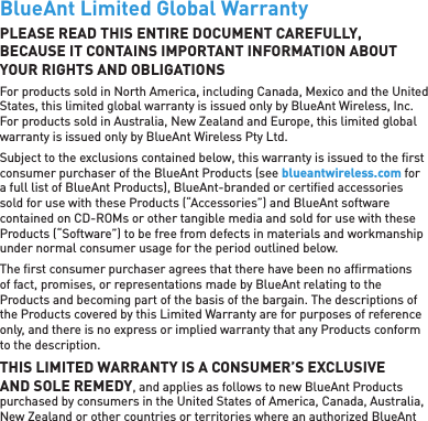 BlueAnt Limited Global WarrantyPLEASE READ THIS ENTIRE DOCUMENT CAREFULLY, BECAUSE IT CONTAINS IMPORTANT INFORMATION ABOUT YOUR RIGHTS AND OBLIGATIONSFor products sold in North America, including Canada, Mexico and the United States, this limited global warranty is issued only by BlueAnt Wireless, Inc. For products sold in Australia, New Zealand and Europe, this limited global warranty is issued only by BlueAnt Wireless Pty Ltd.Subject to the exclusions contained below, this warranty is issued to the ﬁ rst consumer purchaser of the BlueAnt Products (see blueantwireless.com for a full list of BlueAnt Products), BlueAnt-branded or certiﬁ ed accessories sold for use with these Products (“Accessories”) and BlueAnt software contained on CD-ROMs or other tangible media and sold for use with these Products (“Software”) to be free from defects in materials and workmanship under normal consumer usage for the period outlined below.The ﬁ rst consumer purchaser agrees that there have been no afﬁ rmations of fact, promises, or representations made by BlueAnt relating to the Products and becoming part of the basis of the bargain. The descriptions of the Products covered by this Limited Warranty are for purposes of reference only, and there is no express or implied warranty that any Products conform to the description.THIS LIMITED WARRANTY IS A CONSUMER’S EXCLUSIVE AND SOLE REMEDY, and applies as follows to new BlueAnt Products purchased by consumers in the United States of America, Canada, Australia, New Zealand or other countries or territories where an authorized BlueAnt 