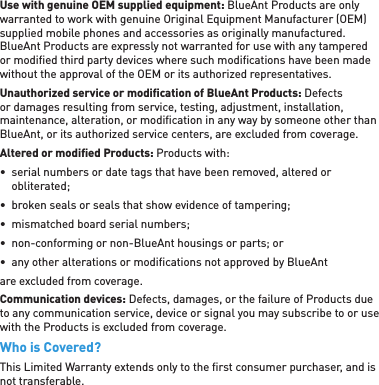 Use with genuine OEM supplied equipment: BlueAnt Products are only warranted to work with genuine Original Equipment Manufacturer (OEM) supplied mobile phones and accessories as originally manufactured.  BlueAnt Products are expressly not warranted for use with any tampered or modiﬁ ed third party devices where such modiﬁ cations have been made without the approval of the OEM or its authorized representatives.Unauthorized service or modiﬁ cation of BlueAnt Products: Defects or damages resulting from service, testing, adjustment, installation, maintenance, alteration, or modiﬁ cation in any way by someone other than BlueAnt, or its authorized service centers, are excluded from coverage.Altered or modiﬁ ed Products: Products with:•  serial numbers or date tags that have been removed, altered or obliterated;•  broken seals or seals that show evidence of tampering;•  mismatched board serial numbers;•  non-conforming or non-BlueAnt housings or parts; or•  any other alterations or modiﬁ cations not approved by BlueAnt are excluded from coverage.Communication devices: Defects, damages, or the failure of Products due to any communication service, device or signal you may subscribe to or use with the Products is excluded from coverage.Who is Covered?This Limited Warranty extends only to the ﬁ rst consumer purchaser, and is not transferable.