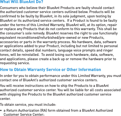 What Will BlueAnt Do?Consumers who believe their BlueAnt Products are faulty should contact the authorized customer service centers outlined below. Products will be conﬁ rmed to be faulty by BlueAnt, in its sole judgment, upon testing by BlueAnt or its authorized service centers.  If a Product is found to be faulty under the terms of this Limited Warranty, BlueAnt will, at its option, repair or replace any Products that do not conform to this warranty. This shall be the consumer’s sole remedy. BlueAnt reserves the right to use functionally equivalent reconditioned/refurbished/pre-owned or new Products, accessories or parts in the warranty process. No hardware, data, software or applications added to your Product, including but not limited to personal contact details, speed dial numbers, language voice prompts and ringer tones, will be reinstalled.  To avoid losing such hardware, data, software, and applications, please create a back up or remove the hardware prior to requesting service.How to Obtain Warranty Service or Other InformationIn order for you to obtain performance under this Limited Warranty, you must contact one of BlueAnt’s authorized customer service centers.You will receive instructions on how to ship the Products to a BlueAnt authorized customer service center. You will be liable for all costs associated with shipping the Products to the BlueAnt authorized customer service center.To obtain service, you must include:•  a Return Authorization (RA) form obtained from a BlueAnt Authorized Customer Service Center;