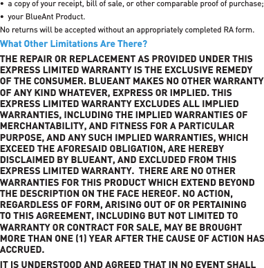 •  a copy of your receipt, bill of sale, or other comparable proof of purchase;•  your BlueAnt Product.No returns will be accepted without an appropriately completed RA form.What Other Limitations Are There?THE REPAIR OR REPLACEMENT AS PROVIDED UNDER THIS EXPRESS LIMITED WARRANTY IS THE EXCLUSIVE REMEDY OF THE CONSUMER. BLUEANT MAKES NO OTHER WARRANTY OF ANY KIND WHATEVER, EXPRESS OR IMPLIED. THIS EXPRESS LIMITED WARRANTY EXCLUDES ALL IMPLIED WARRANTIES, INCLUDING THE IMPLIED WARRANTIES OF MERCHANTABILITY, AND FITNESS FOR A PARTICULAR PURPOSE, AND ANY SUCH IMPLIED WARRANTIES, WHICH EXCEED THE AFORESAID OBLIGATION, ARE HEREBY DISCLAIMED BY BLUEANT, AND EXCLUDED FROM THIS EXPRESS LIMITED WARRANTY.  THERE ARE NO OTHER WARRANTIES FOR THIS PRODUCT WHICH EXTEND BEYOND THE DESCRIPTION ON THE FACE HEREOF. NO ACTION, REGARDLESS OF FORM, ARISING OUT OF OR PERTAINING TO THIS AGREEMENT, INCLUDING BUT NOT LIMITED TO WARRANTY OR CONTRACT FOR SALE, MAY BE BROUGHT MORE THAN ONE 1 YEAR AFTER THE CAUSE OF ACTION HAS ACCRUED.IT IS UNDERSTOOD AND AGREED THAT IN NO EVENT SHALL 