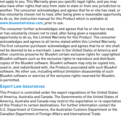 not apply to you. This Warranty gives you speciﬁ c legal rights, and you may also have other rights that vary from state to state or from one jurisdiction to another. The consumer acknowledges and agrees that he or she has read, or has voluntarily chosen not to read, after being given a reasonable opportunity to do so, the instruction manual for this Product which is available at www.blueantwireless.com, prior to use.The consumer further acknowledges and agrees that he or she has read, or has voluntarily chosen not to read, after being given a reasonable opportunity to do so, the Limited Warranty for this Product. The consumer acknowledges and agrees to all terms stated within this Limited Warranty. The ﬁ rst consumer purchaser acknowledges and agrees that he or she shall not be deemed to be a merchant. Laws in the United States of America and other countries preserve for BlueAnt certain exclusive rights for copyrighted BlueAnt software such as the exclusive rights to reproduce and distribute copies of the BlueAnt software. BlueAnt software may only be copied into, used in, and redistributed with, the Products associated with such BlueAnt software. No other use, including without limitation disassembly of such BlueAnt software or exercise of the exclusive rights reserved for BlueAnt, is permitted.Export Law AssurancesThis Product is controlled under the export regulations of the United States of America, Australia and Canada. The Governments of the United States of America, Australia and Canada may restrict the exportation or re-exportation of this Product to certain destinations. For further information contact the U.S. Department of Commerce, the Australian Customs Department or the Canadian Department of Foreign Affairs and International Trade.