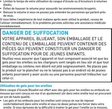 •  Limitez le temps de votre utilisation du casque d’écoute ou d’écouteurs à volumes élevés.•  Évitez de hausser le volume pour assourdir les environnements bruyants.•  Baissez le volume si vous ne pouvez pas entendre les personnes qui parlent près de vous.Si vous faites l’expérience de tout malaise après avoir utilisé le produit, cessez de l’utiliser immédiatement. Si le problème persiste sollicitez une assistance médicale immédiatement.DANGER DE SUFFOCATIONVOTRE APPAREIL BLUEANT, SON EMBALLAGE ET LE CONTENU DE L’EMBALLAGE PEUVENT CONTENIR DES PIÈCES QUI PEUVENT CONSTITUER UN DANGER DE SUFFOCATION POUR DE JEUNES ENFANTS.Veuillez vous assurer que l’appareil et tout composant associé tel que les gels pour les oreilles ou les chargeurs sont rangés en lieu sûr et que tout emballage ou contenu non désiré est jeté soigneusement. Ne placez pas le produit sur le plancher ou ne le laissez pas à un endroit où de jeunes enfants pourraient y avoir accès ou une personne pourrait trébucher sur celui-ci.Utilisation de gels pour les oreillesVotre casque d’écoute BlueAnt est offert avec des gels pour les oreilles ou embouts en mousse qui sont conçus en vue d’un ajustement sûr dans votre oreille tout en procurant un son de haute qualité.•  Les gels et les embouts pour les oreilles sont conçus en vue de reposer confortablement dans votre oreille et vous ne devez jamais les forcer dans votre oreille. Si vous éprouvez de la difﬁ culté à insérer le gel pour l’oreille ou la mousse, 