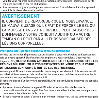 veuillez vous reporter au manuel d’instructions contenant des informations sur la manière correcte d’insérer et d’utiliser.•  Assurez-vous toujours que le gel ou la mousse est ﬁ xé solidement à votre appareil avant de le placer dans votre oreille.AVERTISSEMENTIL CONVIENT DE REMARQUER QUE L’INOBSERVANCE, LE MAUVAIS USAGE OU LE FAIT DE FORCER LE GEL OU LA MOUSSE DANS VOTRE OREILLE PEUT CAUSER DES DOMMAGES À VOTRE CONDUIT AUDITIF OU À VOTRE TYMPAN OU PEUT PAR AILLEURS VOUS CAUSER DES LÉSIONS CORPORELLES.Pratiques intelligentes durant la conduite automobileVériﬁ ez les lois et les règlements sur l’utilisation d’appareils mobiles et d’accessoires tels que votre appareil BlueAnt dans les régions où vous conduisez. Observez-les toujours. N’UTILISEZ AUCUN APPAREIL MOBILE ET ACCESSOIRE DANS LES RÉGIONS OÙ LEUR UTILISATION EST INTERDITE. VÉRIFIEZ QUE VOTRE UTILISATION CONFORME À TOUTES LES RESTRICTIONS.Votre appareil BlueAnt vous permet de communiquer vocalement où le service sans ﬁ l est offert et dans le respect de la sécurité. Lorsque vous conduisez une automobile, la conduite est votre première responsabilité.Si vous choisissez d’utiliser votre appareil BlueAnt en conduisant, observez les conseils suivants:•  Apprenez à connaître votre appareil BlueAnt et ses fonctions telles que la composition rapide et le rappel. Ces fonctions vous aident à effectuer un appel sans détourner votre attention de la route.•  Si vous recevez un appel d’arrivée à un moment inopportun, laissez votre messagerie 