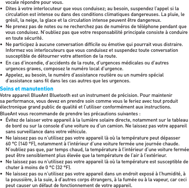 vocale répondre pour vous.•  Dites à votre interlocuteur que vous conduisez; au besoin, suspendez l’appel si la circulation est intense ou dans des conditions climatiques dangereuses. La pluie, le grésil, la neige, la glace et la circulation intense peuvent être dangereux.•  Ne prenez pas de notes ou ne recherchez pas de numéros de téléphone pendant que vous conduisez. N’oubliez pas que votre responsabilité principale consiste à conduire en toute sécurité.•  Ne participez à aucune conversation difﬁ cile ou émotive qui pourrait vous distraire. Informez vos interlocuteurs que vous conduisez et suspendez toute conversation susceptible de détourner votre attention de la route.•  En cas d’incendie, d’accidents de la route, d’urgences médicales ou d’autres urgences graves, composez le numéro local d’urgence.•  Appelez, au besoin, le numéro d’assistance routière ou un numéro spécial d’assistance sans ﬁ l dans les cas autres que les urgences.Soins et manutentionVotre appareil BlueAnt Bluetooth est un instrument de précision. Pour maintenir sa performance, vous devez en prendre soin comme vous le feriez avec tout produit électronique grand public de qualité et l’utiliser conformément aux instructions.BlueAnt vous recommande de prendre les précautions suivantes :•  Évitez de laisser votre appareil à la lumière solaire directe, notamment sur le tableau de bord ou sur la console d’une voiture ou d’un camion. Ne laissez pas votre appareil sans surveillance dans votre véhicule.•  Ne laissez pas ou n’utilisez pas votre appareil là où la température peut dépasser 60 °C (140 °F), notamment à l’intérieur d’une voiture fermée une journée chaude. N’oubliez pas que, par temps chaud, la température à l’intérieur d’une voiture fermée peut être sensiblement plus élevée que la température de l’air à l’extérieur.•  Ne laissez pas ou n’utilisez pas votre appareil là où la température est susceptible de chuter à moins de 0 °C (32 °F).•  Ne laissez pas ou n’utilisez pas votre appareil dans un endroit exposé à l’humidité, à la poussière, à la suie, à d’autres corps étrangers, à la fumée ou à la vapeur, car ceci peut causer un défaut de fonctionnement de votre appareil.