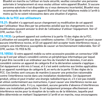 BlueAnt en marche ou l’utiliser en toute sécurité, veuillez consulter une personne autorisée à l’emplacement où vous voulez utiliser votre appareil BlueAnt. Si aucune personne autorisée n’est disponible ou si vous demeurez incertain(e), BlueAnt vous recommande de mettre votre appareil Bluetooth et tout téléphone mobile à l’arrêt à moins qu’ils ne soient nécessaires dans une situation d’urgence.Avis de la FCC aux utilisateurs15.21: BlueAnt n’a approuvé aucun changement ou modiﬁ cation de cet appareil par l’utilisateur. Vous êtes par les présentes avisé(e) que les changements ou les modiﬁ cations peuvent annuler le droit de l’utilisateur d’utiliser l’équipement. Voir 47 CFR, section 15.21.15.19(3): Le présent appareil est conforme à la partie 15 des règles de la FCC. L’utilisation est assujettie aux deux conditions suivantes : (1) Cet appareil ne peut causer aucune interférence nocive, et (2) cet appareil doit accepter toute interférence reçue, y compris une interférence susceptible de causer un fonctionnement indésirable. Voir 47 CFR, section 15.19(3) &amp; (5).15.105(b): Si votre appareil mobile ou votre accessoire possède un connecteur USB ou qu’il est par ailleurs considéré comme un périphérique informatique par lequel il peut être raccordé à un ordinateur aux ﬁ ns du transfert de données, il est alors considéré comme un appareil de catégorie B et la déclaration suivante s’applique : Cet équipement a été mis à l’essai, et il s’est avéré conforme aux limites applicables à un appareil numérique de catégorie B, en vertu de la partie 15 des règles de la FCC. Ces limites sont conçues de manière à assurer une protection raisonnable contre l’interférence nocive dans une installation résidentielle. Cet équipement produit, utilise et peut irradier une énergie radioélectrique et, s’il n’est pas installé et utilisé conformément aux instructions, il peut causer une interférence nocive aux communications radio. Il n’y a, cependant, aucune garantie d’absence d’interférences dans une installation particulière. Si cet équipement provoque effectivement une interférence nocive pour la réception de la radio ou de la télévision, laquelle peut être déterminée en mettant l’équipement à l’arrêt et en marche, nous encourageons 