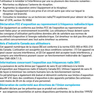 l’utilisateur à remédier à l’interférence par une ou plusieurs des mesures suivantes :•  Réorientez ou déplacez l’antenne de réception.•  Augmentez la séparation entre l’équipement et le récepteur.•  Raccordez l’équipement à une prise d’un circuit autre que celui sur lequel le récepteur est branché.•  Consultez le revendeur ou un technicien radio/TV expérimenté pour obtenir de l’aide.Voir 47 CFR, section 15.105(b)Déclaration FCC d’exposition au rayonnement à fréquence radioélectriqueCet équipement se conforme aux limites FCC de l’exposition au rayonnement qui sont ﬁ xées pour un environnement incontrôlé. Les utilisateurs ﬁ naux doivent suivre les consignes d’utilisation particulières données aﬁ n de satisfaire aux normes de conformité d’exposition à l’énergie radioélectrique. Cet émetteur ne doit pas être placé ou utilisé concurremment avec tout autre émetteur ou antenne.Avis d’Industrie Canada aux utilisateursCet appareil numérique de la classe [B] est conforme à la norme ICES-003 et RSS-210 du Canada. L’utilisation est assujettie aux deux conditions suivantes : (1) Cet appareil ne peut causer aucune interférence, et (2) Cet appareil doit accepter toute interférence, y compris une interférence pouvant causer un fonctionnement indésirable de l’appareil. Voir CNR-GEN 7.1.5.Informations concernant l’exposition aux fréquences radio (RF)La puissance de sortie émise par l’appareil de sans ﬁ l est inférieure à la limite d’exposition aux fréquences radio d’Industry Canada (IC). Utilisez l’appareil de sans ﬁ l de façon à minimiser les contacts humains lors du fonctionnement normal.Ce périphérique a également été évalué et démontré conforme aux limites d’exposition aux RF d’IC dans des conditions d’exposition à des appareils portables (les antennes sont moins de 20 cm du corps d’une personne).Déclaration de conformité aux directives de l’Union européenneBlueAnt déclare par les présentes que ce produit est conforme :•  aux exigences essentielles et autres dispositions pertinentes de la directive 1999/5/