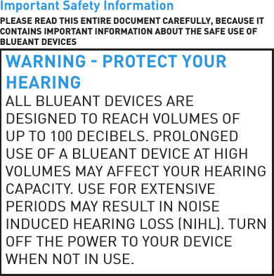 Important Safety InformationPLEASE READ THIS ENTIRE DOCUMENT CAREFULLY, BECAUSE IT CONTAINS IMPORTANT INFORMATION ABOUT THE SAFE USE OF BLUEANT DEVICESWARNING  PROTECT YOUR HEARINGALL BLUEANT DEVICES ARE DESIGNED TO REACH VOLUMES OF UP TO 100 DECIBELS. PROLONGED USE OF A BLUEANT DEVICE AT HIGH VOLUMES MAY AFFECT YOUR HEARING CAPACITY. USE FOR EXTENSIVE PERIODS MAY RESULT IN NOISE INDUCED HEARING LOSS NIHL. TURN OFF THE POWER TO YOUR DEVICE WHEN NOT IN USE.