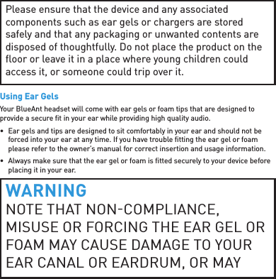 Please ensure that the device and any associated components such as ear gels or chargers are stored safely and that any packaging or unwanted contents are disposed of thoughtfully. Do not place the product on the ﬂ oor or leave it in a place where young children could access it, or someone could trip over it.Using Ear GelsYour BlueAnt headset will come with ear gels or foam tips that are designed to provide a secure ﬁ t in your ear while providing high quality audio.•  Ear gels and tips are designed to sit comfortably in your ear and should not be forced into your ear at any time. If you have trouble ﬁ tting the ear gel or foam please refer to the owner’s manual for correct insertion and usage information.•  Always make sure that the ear gel or foam is ﬁ tted securely to your device before placing it in your ear.WARNINGNOTE THAT NONCOMPLIANCE, MISUSE OR FORCING THE EAR GEL OR FOAM MAY CAUSE DAMAGE TO YOUR EAR CANAL OR EARDRUM, OR MAY