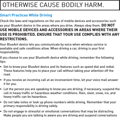 OTHERWISE CAUSE BODILY HARM.Smart Practices While DrivingCheck the laws and regulations on the use of mobile devices and accessories such as your BlueAnt device in the areas where you drive. Always obey them. DO NOT USE MOBILE DEVICES AND ACCESSORIES IN AREAS WHERE THEIR USE IS PROHIBITED. ENSURE THAT YOUR USE COMPLIES WITH ANY RESTRICTIONS.Your BlueAnt device lets you communicate by voice when wireless service is available and safe conditions allow. When driving a car, driving is your ﬁ rst responsibility.If you choose to use your Bluetooth device while driving, remember the following tips:•  Get to know your BlueAnt device and its features such as speed dial and redial. These features help you to place your call without taking your attention off the road.•  If you receive an incoming call at an inconvenient time, let your voice mail answer it for you.•  Let the person you are speaking to know you are driving; if necessary, suspend the call in heavy trafﬁ c or hazardous weather conditions. Rain, sleet, snow, ice, and heavy trafﬁ c can be hazardous.•  Do not take notes or look up phone numbers while driving. Remember that your primary responsibility is driving safely.•  Do not engage in stressful or emotional conversations that may be distracting. Make people you are talking to aware you are driving and suspend conversations 