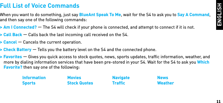 ENGLISH11Full List of Voice CommandsWhen you want to do something, just say BlueAnt Speak To Me, wait for the S4 to ask you to Say A Command, and then say one of the following commands: &gt; Am I Connected? — The S4 will check if your phone is connected, and attempt to connect if it is not. &gt; Call Back — Calls back the last incoming call received on the S4. &gt; Cancel — Cancels the current operation. &gt; Check Battery — Tells you the battery level on the S4 and the connected phone. &gt; Favorites — Gives you quick access to stock quotes, news, sports updates, trafﬁc information, weather, and more by dialing information services that have been pre-stored in your S4. Wait for the S4 to ask you Which Favorite? then say one of the following:  Information Movies    Navigate    News  Sports    Stock Quotes  Trafﬁc    Weather 