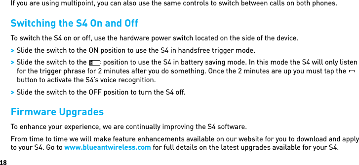 18If you are using multipoint, you can also use the same controls to switch between calls on both phones.Switching the S4 On and OffTo switch the S4 on or off, use the hardware power switch located on the side of the device. &gt; Slide the switch to the ON position to use the S4 in handsfree trigger mode. &gt; Slide the switch to the   position to use the S4 in battery saving mode. In this mode the S4 will only listen for the trigger phrase for 2 minutes after you do something. Once the 2 minutes are up you must tap theBlueAntbutton to activate the S4’s voice recognition. &gt; Slide the switch to the OFF position to turn the S4 off.Firmware UpgradesTo enhance your experience, we are continually improving the S4 software.From time to time we will make feature enhancements available on our website for you to download and apply to your S4. Go to www.blueantwireless.com for full details on the latest upgrades available for your S4. 