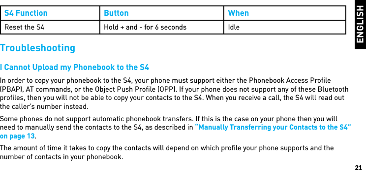 ENGLISH21S4 Function Button WhenReset the S4 Hold + and - for 6 seconds IdleTroubleshootingI Cannot Upload my Phonebook to the S4In order to copy your phonebook to the S4, your phone must support either the Phonebook Access Proﬁle (PBAP), AT commands, or the Object Push Proﬁle (OPP). If your phone does not support any of these Bluetooth proﬁles, then you will not be able to copy your contacts to the S4. When you receive a call, the S4 will read out the caller’s number instead.Some phones do not support automatic phonebook transfers. If this is the case on your phone then you will need to manually send the contacts to the S4, as described in “Manually Transferring your Contacts to the S4” on page 13.The amount of time it takes to copy the contacts will depend on which proﬁle your phone supports and the number of contacts in your phonebook.