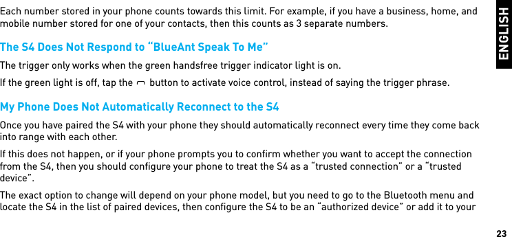 ENGLISH23Each number stored in your phone counts towards this limit. For example, if you have a business, home, and mobile number stored for one of your contacts, then this counts as 3 separate numbers.The S4 Does Not Respond to “BlueAnt Speak To Me”The trigger only works when the green handsfree trigger indicator light is on.If the green light is off, tap theBlueAntbutton to activate voice control, instead of saying the trigger phrase.My Phone Does Not Automatically Reconnect to the S4Once you have paired the S4 with your phone they should automatically reconnect every time they come back into range with each other.If this does not happen, or if your phone prompts you to conﬁrm whether you want to accept the connection from the S4, then you should conﬁgure your phone to treat the S4 as a “trusted connection” or a “trusted device”.The exact option to change will depend on your phone model, but you need to go to the Bluetooth menu and locate the S4 in the list of paired devices, then conﬁgure the S4 to be an “authorized device” or add it to your 