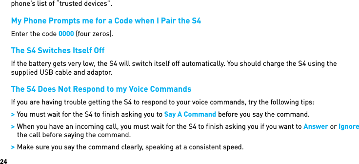 24phone’s list of “trusted devices”.My Phone Prompts me for a Code when I Pair the S4Enter the code 0000 (four zeros).The S4 Switches Itself OffIf the battery gets very low, the S4 will switch itself off automatically. You should charge the S4 using the supplied USB cable and adaptor.The S4 Does Not Respond to my Voice CommandsIf you are having trouble getting the S4 to respond to your voice commands, try the following tips: &gt; You must wait for the S4 to ﬁnish asking you to Say A Command before you say the command. &gt; When you have an incoming call, you must wait for the S4 to ﬁnish asking you if you want to Answer or Ignore the call before saying the command. &gt; Make sure you say the command clearly, speaking at a consistent speed.