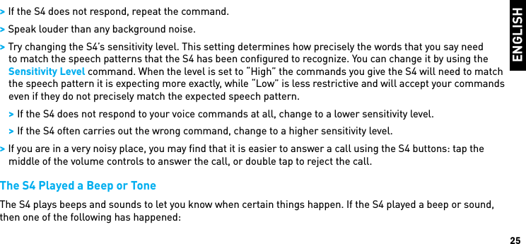 ENGLISH25 &gt; If the S4 does not respond, repeat the command. &gt; Speak louder than any background noise. &gt; Try changing the S4’s sensitivity level. This setting determines how precisely the words that you say need to match the speech patterns that the S4 has been conﬁgured to recognize. You can change it by using the Sensitivity Level command. When the level is set to “High” the commands you give the S4 will need to match the speech pattern it is expecting more exactly, while “Low” is less restrictive and will accept your commands even if they do not precisely match the expected speech pattern. &gt; If the S4 does not respond to your voice commands at all, change to a lower sensitivity level. &gt; If the S4 often carries out the wrong command, change to a higher sensitivity level. &gt; If you are in a very noisy place, you may ﬁnd that it is easier to answer a call using the S4 buttons: tap the middle of the volume controls to answer the call, or double tap to reject the call.The S4 Played a Beep or ToneThe S4 plays beeps and sounds to let you know when certain things happen. If the S4 played a beep or sound, then one of the following has happened: