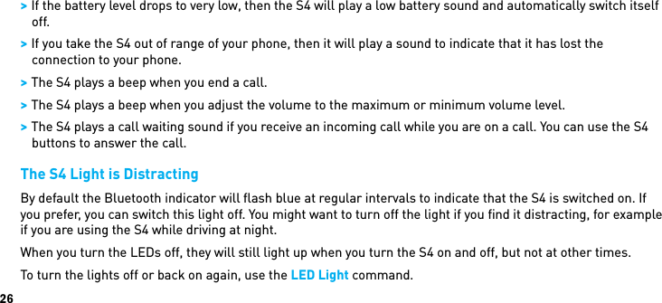 26 &gt; If the battery level drops to very low, then the S4 will play a low battery sound and automatically switch itself off. &gt; If you take the S4 out of range of your phone, then it will play a sound to indicate that it has lost the connection to your phone. &gt; The S4 plays a beep when you end a call. &gt; The S4 plays a beep when you adjust the volume to the maximum or minimum volume level. &gt; The S4 plays a call waiting sound if you receive an incoming call while you are on a call. You can use the S4 buttons to answer the call.The S4 Light is DistractingBy default the Bluetooth indicator will ﬂash blue at regular intervals to indicate that the S4 is switched on. If you prefer, you can switch this light off. You might want to turn off the light if you ﬁnd it distracting, for example if you are using the S4 while driving at night.When you turn the LEDs off, they will still light up when you turn the S4 on and off, but not at other times.To turn the lights off or back on again, use the LED Light command.