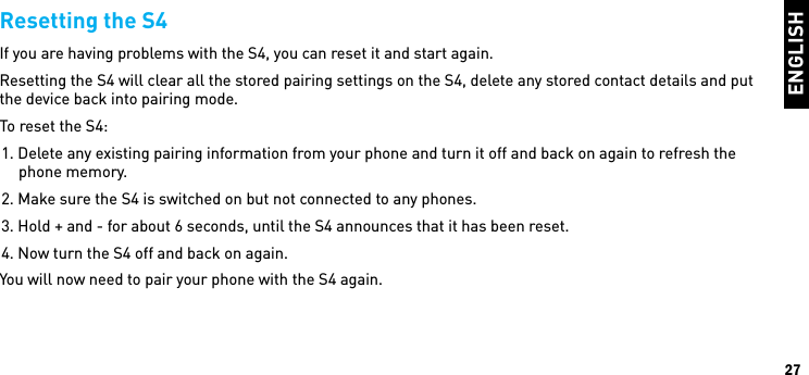 ENGLISH27Resetting the S4If you are having problems with the S4, you can reset it and start again. Resetting the S4 will clear all the stored pairing settings on the S4, delete any stored contact details and put the device back into pairing mode.To reset the S4:1. Delete any existing pairing information from your phone and turn it off and back on again to refresh the phone memory.2. Make sure the S4 is switched on but not connected to any phones.3. Hold + and - for about 6 seconds, until the S4 announces that it has been reset.4. Now turn the S4 off and back on again.You will now need to pair your phone with the S4 again. 