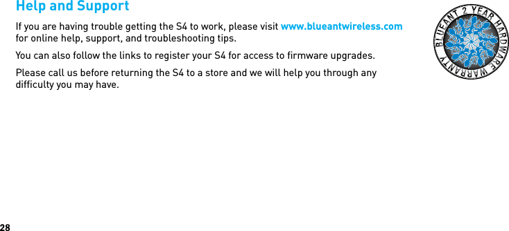 28Help and SupportIf you are having trouble getting the S4 to work, please visit www.blueantwireless.com for online help, support, and troubleshooting tips. You can also follow the links to register your S4 for access to ﬁrmware upgrades.Please call us before returning the S4 to a store and we will help you through any  difﬁculty you may have.