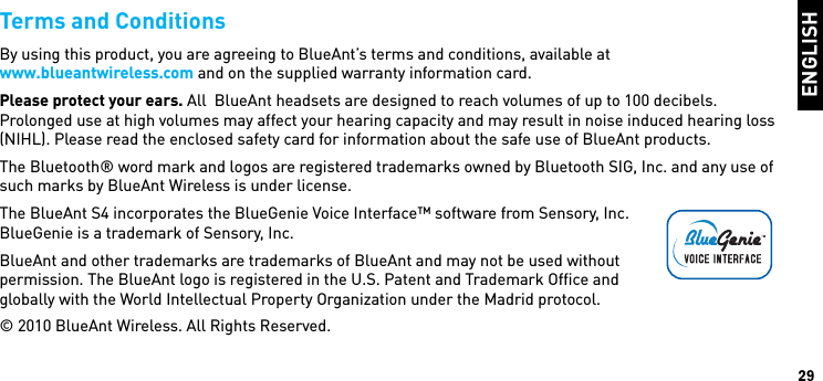 ENGLISH29Terms and ConditionsBy using this product, you are agreeing to BlueAnt’s terms and conditions, available at  www.blueantwireless.com and on the supplied warranty information card.Please protect your ears. All  BlueAnt headsets are designed to reach volumes of up to 100 decibels. Prolonged use at high volumes may affect your hearing capacity and may result in noise induced hearing loss (NIHL). Please read the enclosed safety card for information about the safe use of BlueAnt products.The Bluetooth® word mark and logos are registered trademarks owned by Bluetooth SIG, Inc. and any use of such marks by BlueAnt Wireless is under license.The BlueAnt S4 incorporates the BlueGenie Voice Interface™ software from Sensory, Inc.BlueGenie is a trademark of Sensory, Inc.BlueAnt and other trademarks are trademarks of BlueAnt and may not be used without  permission. The BlueAnt logo is registered in the U.S. Patent and Trademark Office and  globally with the World Intellectual Property Organization under the Madrid protocol.© 2010 BlueAnt Wireless. All Rights Reserved.