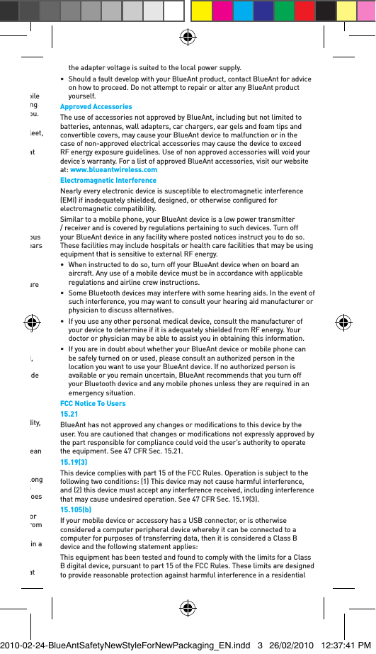 •  Get to know your BlueAnt device and its features such as speed dial and redial. These features help you to place your call without taking your attention off the road.•  Position your mobile device within easy reach. Be able to access your mobile device without removing your eyes from the road. If you receive an incoming call at an inconvenient time, if possible, let your voice mail answer it for you.•  Let the person you are speaking to know you are driving; if necessary, suspend the call in heavy trafﬁc or hazardous weather conditions. Rain, sleet, snow, ice, and heavy trafﬁc can be hazardous.•  Do not take notes or look up phone numbers while driving. Remember that your primary responsibility is driving safely.•  Do not engage in stressful or emotional conversations that may be distracting. Make people you are talking to aware you are driving and suspend conversations that can divert your attention away from the road.•  Use your mobile device to help others in emergencies. In the case of ﬁre, trafﬁc accidents, medical or other serious emergencies, dial the local emergency number.•  Call roadside assistance or a special non-emergency wireless assistance number when necessary. If you see a broken-down vehicle posing no serious hazard, a broken trafﬁc signal, a minor trafﬁc accident where no one appears injured, or a vehicle you know to be stolen, call roadside assistance or another special non-emergency wireless number.Care and HandlingYour BlueAnt Bluetooth device is a precision engineered instrument. To ensure its ongoing performance, you should look after it as you would any quality consumer electronic product, and use it in accordance with the instructions. BlueAnt recommends that you take the following precautions.•  Avoid leaving your device in direct sunlight, such as on the dash or console of a car or truck. Always place it in your car glove box, your pocket, or take it with you.•  Do not leave your device, or use your device, in any area where the temperature may exceed 60 degrees Centigrade (140 degrees Fahrenheit), such as inside a closed car on a hot day. Remember that on a hot day the temperature inside a closed car may be signiﬁcantly higher than the outside air temperature.•  Do not leave your device, or use your device, in any area where the temperature is likely to drop below 0 degrees Centigrade (32 degrees Fahrenheit).•  Do not leave your device, or use your device, in any area exposed to humidity, dust, soot, other foreign objects, smoke, or steam as this may cause your device to malfunction.•  Do not use any household or industrial grade detergents or cleaners to clean your device. If your device becomes dirty or smeared, in most instances a wipe with a dry or slightly damp cloth should be sufﬁcient to clean it.•  Do not leave your Bluetooth device plugged into a wall or car charger for long periods after it is fully charged. While battery technology has continued to improve such that overcharging should not affect performance, BlueAnt does not recommend long periods of continued charging.•  Before charging your BlueAnt device, make sure that the AC outlet, adaptor and cable are not damaged. If you notice any abnormalities, seek advice from a qualiﬁed professional.•  Your BlueAnt device is not waterproof and should be removed and placed in a dry area in the event of being exposed to any drizzle, rain or water.•  If traveling internationally, ensure that your BlueAnt wall or car power adapter is approved for use in the country where you plan to use it and that the adapter voltage is suited to the local power supply.•  Should a fault develop with your BlueAnt product, contact BlueAnt for advice on how to proceed. Do not attempt to repair or alter any BlueAnt product yourself.Approved AccessoriesThe use of accessories not approved by BlueAnt, including but not limited to batteries, antennas, wall adapters, car chargers, ear gels and foam tips and convertible covers, may cause your BlueAnt device to malfunction or in the case of non-approved electrical accessories may cause the device to exceed RF energy exposure guidelines. Use of non approved accessories will void your device’s warranty. For a list of approved BlueAnt accessories, visit our website at: www.blueantwireless.comElectromagnetic InterferenceNearly every electronic device is susceptible to electromagnetic interference (EMI) if inadequately shielded, designed, or otherwise conﬁgured for electromagnetic compatibility.Similar to a mobile phone, your BlueAnt device is a low power transmitter / receiver and is covered by regulations pertaining to such devices. Turn off your BlueAnt device in any facility where posted notices instruct you to do so. These facilities may include hospitals or health care facilities that may be using equipment that is sensitive to external RF energy.•  When instructed to do so, turn off your BlueAnt device when on board an aircraft. Any use of a mobile device must be in accordance with applicable regulations and airline crew instructions.•  Some Bluetooth devices may interfere with some hearing aids. In the event of such interference, you may want to consult your hearing aid manufacturer or physician to discuss alternatives. •  If you use any other personal medical device, consult the manufacturer of your device to determine if it is adequately shielded from RF energy. Your doctor or physician may be able to assist you in obtaining this information. •  If you are in doubt about whether your BlueAnt device or mobile phone can be safely turned on or used, please consult an authorized person in the location you want to use your BlueAnt device. If no authorized person is available or you remain uncertain, BlueAnt recommends that you turn off your Bluetooth device and any mobile phones unless they are required in an emergency situation.FCC Notice To Users15.21BlueAnt has not approved any changes or modiﬁcations to this device by the user. You are cautioned that changes or modiﬁcations not expressly approved by the part responsible for compliance could void the user’s authority to operate the equipment. See 47 CFR Sec. 15.21.15.19(3)This device complies with part 15 of the FCC Rules. Operation is subject to the following two conditions: (1) This device may not cause harmful interference, and (2) this device must accept any interference received, including interference that may cause undesired operation. See 47 CFR Sec. 15.19(3).15.105(b)If your mobile device or accessory has a USB connector, or is otherwise considered a computer peripheral device whereby it can be connected to a computer for purposes of transferring data, then it is considered a Class B device and the following statement applies:This equipment has been tested and found to comply with the limits for a Class B digital device, pursuant to part 15 of the FCC Rules. These limits are designed to provide reasonable protection against harmful interference in a residential 2010-02-24-BlueAntSafetyNewStyleForNewPackaging_EN.indd   3 26/02/2010   12:37:41 PM