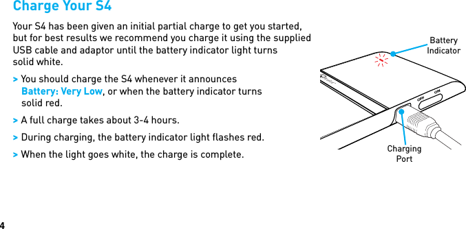 4Charge Your S4Your S4 has been given an initial partial charge to get you started, but for best results we recommend you charge it using the supplied  USB cable and adaptor until the battery indicator light turns  solid white. &gt; You should charge the S4 whenever it announces  Battery: Very Low, or when the battery indicator turns solid red. &gt; A full charge takes about 3-4 hours. &gt; During charging, the battery indicator light ﬂashes red. &gt; When the light goes white, the charge is complete.OFF ONBlueAntBattery IndicatorCharging Port