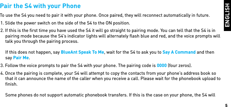 ENGLISH5Pair the S4 with your PhoneTo use the S4 you need to pair it with your phone. Once paired, they will reconnect automatically in future.1. Slide the power switch on the side of the S4 to the ON position.2. If this is the ﬁrst time you have used the S4 it will go straight to pairing mode. You can tell that the S4 is in pairing mode because the S4’s indicator lights will alternately ﬂash blue and red, and the voice prompts will talk you through the pairing process.  If this does not happen, say BlueAnt Speak To Me, wait for the S4 to ask you to Say A Command and then say Pair Me.3. Follow the voice prompts to pair the S4 with your phone. The pairing code is 0000 (four zeros).4. Once the pairing is complete, your S4 will attempt to copy the contacts from your phone’s address book so that it can announce the name of the caller when you receive a call. Please wait for the phonebook upload to ﬁnish.   Some phones do not support automatic phonebook transfers. If this is the case on your phone, the S4 will 