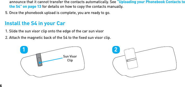 6announce that it cannot transfer the contacts automatically. See “Uploading your Phonebook Contacts to the S4” on page 13 for details on how to copy the contacts manually.5. Once the phonebook upload is complete, you are ready to go.Install the S4 in your Car1. Slide the sun visor clip onto the edge of the car sun visor2. Attach the magnetic back of the S4 to the ﬁxed sun visor clip.1Sun Visor Clip2BlueAnt