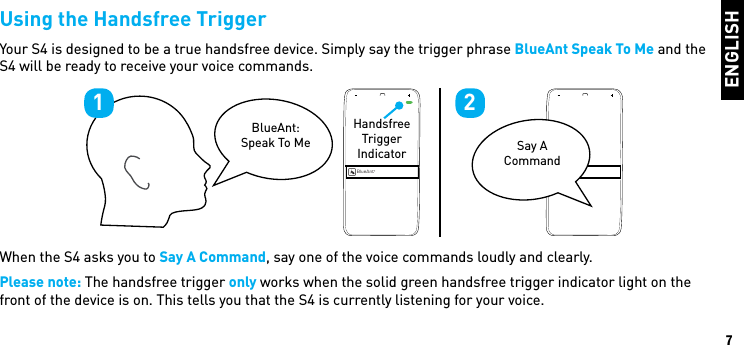 ENGLISH7Using the Handsfree TriggerYour S4 is designed to be a true handsfree device. Simply say the trigger phrase BlueAnt Speak To Me and the S4 will be ready to receive your voice commands. When the S4 asks you to Say A Command, say one of the voice commands loudly and clearly.Please note: The handsfree trigger only works when the solid green handsfree trigger indicator light on the front of the device is on. This tells you that the S4 is currently listening for your voice.BlueAntBlueAntBlueAnt: Speak To Me Say A CommandHandsfree Trigger Indicator1 2