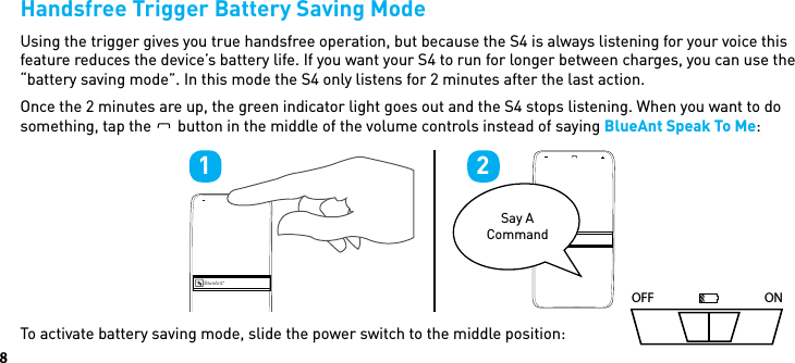 8Handsfree Trigger Battery Saving ModeUsing the trigger gives you true handsfree operation, but because the S4 is always listening for your voice this feature reduces the device’s battery life. If you want your S4 to run for longer between charges, you can use the “battery saving mode”. In this mode the S4 only listens for 2 minutes after the last action. Once the 2 minutes are up, the green indicator light goes out and the S4 stops listening. When you want to do something, tap theBlueAntbutton in the middle of the volume controls instead of saying BlueAnt Speak To Me: To activate battery saving mode, slide the power switch to the middle position: OFF ONBlueAntBlueAntSay A Command1 2