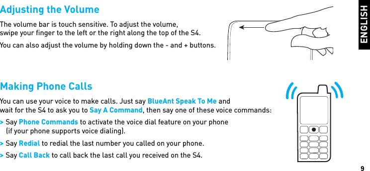 ENGLISH9Adjusting the VolumeThe volume bar is touch sensitive. To adjust the volume,  swipe your ﬁnger to the left or the right along the top of the S4.You can also adjust the volume by holding down the - and + buttons. Making Phone CallsYou can use your voice to make calls. Just say BlueAnt Speak To Me andwait for the S4 to ask you to Say A Command, then say one of these voice commands: &gt; Say Phone Commands to activate the voice dial feature on your phone(if your phone supports voice dialing). &gt; Say Redial to redial the last number you called on your phone. &gt; Say Call Back to call back the last call you received on the S4.BlueAnt