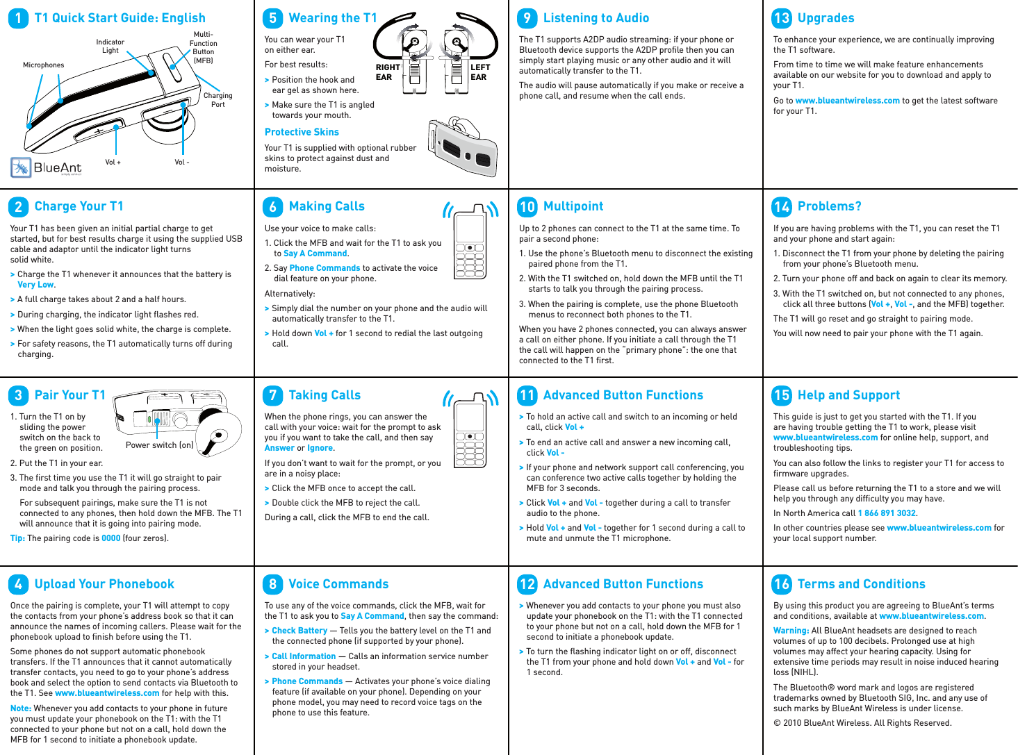         T1 Quick Start Guide: English1Vol - Vol + Multi-Function Button (MFB)MicrophonesIndicator LightChargingPort        Charge Your T1Your T1 has been given an initial partial charge to get started, but for best results charge it using the supplied USB cable and adaptor until the indicator light turns solid white. &gt; Charge the T1 whenever it announces that the battery is  Very Low. &gt; A full charge takes about 2 and a half hours. &gt; During charging, the indicator light ﬂ ashes red. &gt; When the light goes solid white, the charge is complete. &gt; For safety reasons, the T1 automatically turns off during charging.2        Pair Your T11. Turn the T1 on by sliding the power switch on the back to the green on position.2. Put the T1 in your ear.3. The ﬁ rst time you use the T1 it will go straight to pair mode and talk you through the pairing process.For subsequent pairings, make sure the T1 is not connected to any phones, then hold down the MFB. The T1 will announce that it is going into pairing mode.Tip: The pairing code is 0000 (four zeros).3Power switch (on)        Upload Your PhonebookOnce the pairing is complete, your T1 will attempt to copy the contacts from your phone’s address book so that it can announce the names of incoming callers. Please wait for the phonebook upload to ﬁ nish before using the T1.Some phones do not support automatic phonebook transfers. If the T1 announces that it cannot automatically transfer contacts, you need to go to your phone’s address book and select the option to send contacts via Bluetooth to the T1. See www.blueantwireless.com for help with this.Note: Whenever you add contacts to your phone in future you must update your phonebook on the T1: with the T1 connected to your phone but not on a call, hold down the MFB for 1 second to initiate a phonebook update.4        Wearing the T1You can wear your T1 on either ear. For best results: &gt; Position the hook and ear gel as shown here. &gt; Make sure the T1 is angled towards your mouth.Protective SkinsYour T1 is supplied with optional rubber skins to protect against dust and moisture.5RIGHTEARLEFTEAR        Making CallsUse your voice to make calls:1. Click the MFB and wait for the T1 to ask you to Say A Command.2. Say Phone Commands to activate the voice dial feature on your phone.Alternatively: &gt; Simply dial the number on your phone and the audio will automatically transfer to the T1. &gt; Hold down Vol + for 1 second to redial the last outgoing call.6        Taking CallsWhen the phone rings, you can answer the call with your voice: wait for the prompt to ask you if you want to take the call, and then say Answer or Ignore.If you don’t want to wait for the prompt, or you are in a noisy place: &gt; Click the MFB once to accept the call. &gt; Double click the MFB to reject the call.During a call, click the MFB to end the call.7        Voice CommandsTo use any of the voice commands, click the MFB, wait for the T1 to ask you to Say A Command, then say the command: &gt; Check Battery — Tells you the battery level on the T1 and the connected phone (if supported by your phone). &gt; Call Information — Calls an information service number stored in your headset. &gt; Phone Commands — Activates your phone’s voice dialing feature (if available on your phone). Depending on your phone model, you may need to record voice tags on the phone to use this feature.8        Listening to AudioThe T1 supports A2DP audio streaming: if your phone or Bluetooth device supports the A2DP proﬁ le then you can simply start playing music or any other audio and it will automatically transfer to the T1.The audio will pause automatically if you make or receive a phone call, and resume when the call ends.9        MultipointUp to 2 phones can connect to the T1 at the same time. To pair a second phone:1. Use the phone’s Bluetooth menu to disconnect the existing paired phone from the T1.2. With the T1 switched on, hold down the MFB until the T1 starts to talk you through the pairing process.3. When the pairing is complete, use the phone Bluetooth menus to reconnect both phones to the T1.When you have 2 phones connected, you can always answer a call on either phone. If you initiate a call through the T1 the call will happen on the “primary phone”: the one that connected to the T1 ﬁ rst.10        Advanced Button Functions &gt; To hold an active call and switch to an incoming or held call, click Vol + &gt; To end an active call and answer a new incoming call, click Vol - &gt; If your phone and network support call conferencing, you can conference two active calls together by holding the MFB for 3 seconds. &gt; Click Vol + and Vol - together during a call to transfer audio to the phone. &gt; Hold Vol + and Vol - together for 1 second during a call to mute and unmute the T1 microphone.11        Advanced Button Functions &gt; Whenever you add contacts to your phone you must also update your phonebook on the T1: with the T1 connected to your phone but not on a call, hold down the MFB for 1 second to initiate a phonebook update. &gt; To turn the ﬂ ashing indicator light on or off, disconnect the T1 from your phone and hold down Vol + and Vol - for 1 second.12        UpgradesTo enhance your experience, we are continually improving the T1 software.From time to time we will make feature enhancements available on our website for you to download and apply to your T1.Go to www.blueantwireless.com to get the latest software for your T1.13        Problems?If you are having problems with the T1, you can reset the T1 and your phone and start again:1. Disconnect the T1 from your phone by deleting the pairing from your phone’s Bluetooth menu.2. Turn your phone off and back on again to clear its memory.3. With the T1 switched on, but not connected to any phones, click all three buttons (Vol +, Vol -, and the MFB) together.The T1 will go reset and go straight to pairing mode.You will now need to pair your phone with the T1 again.14        Help and SupportThis guide is just to get you started with the T1. If you are having trouble getting the T1 to work, please visit www.blueantwireless.com for online help, support, and troubleshooting tips.You can also follow the links to register your T1 for access to ﬁ rmware upgrades.Please call us before returning the T1 to a store and we will help you through any difﬁ culty you may have.In North America call 1 866 891 3032.In other countries please see www.blueantwireless.com for your local support number.15        Terms and ConditionsBy using this product you are agreeing to BlueAnt’s terms and conditions, available at www.blueantwireless.com. Warning: All BlueAnt headsets are designed to reach volumes of up to 100 decibels. Prolonged use at high volumes may affect your hearing capacity. Using for extensive time periods may result in noise induced hearing loss (NIHL).The Bluetooth® word mark and logos are registered trademarks owned by Bluetooth SIG, Inc. and any use of such marks by BlueAnt Wireless is under license. © 2010 BlueAnt Wireless. All Rights Reserved.16