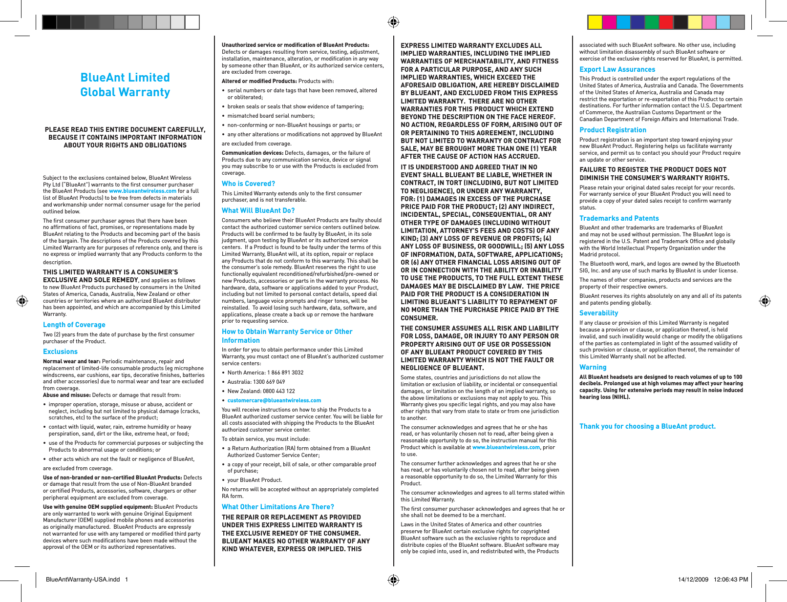 BlueAnt LimitedGlobal WarrantyPLEASE READ THIS ENTIRE DOCUMENT CAREFULLY, BECAUSE IT CONTAINS IMPORTANT INFORMATION ABOUT YOUR RIGHTS AND OBLIGATIONSSubject to the exclusions contained below, BlueAnt Wireless Pty Ltd (“BlueAnt”) warrants to the ﬁ rst consumer purchaser the BlueAnt Products (see www.blueantwireless.com for a full list of BlueAnt Products) to be free from defects in materials and workmanship under normal consumer usage for the period outlined below.The ﬁ rst consumer purchaser agrees that there have been no afﬁ rmations of fact, promises, or representations made by BlueAnt relating to the Products and becoming part of the basis of the bargain. The descriptions of the Products covered by this Limited Warranty are for purposes of reference only, and there is no express or implied warranty that any Products conform to the description.THIS LIMITED WARRANTY IS A CONSUMER’S EXCLUSIVE AND SOLE REMEDY, and applies as follows to new BlueAnt Products purchased by consumers in the United States of America, Canada, Australia, New Zealand or other countries or territories where an authorized BlueAnt distributor has been appointed, and which are accompanied by this Limited Warranty.Length of CoverageTwo (2) years from the date of purchase by the ﬁ rst consumer purchaser of the Product.ExclusionsNormal wear and tear: Periodic maintenance, repair and replacement of limited-life consumable products (eg microphone windscreens, ear cushions, ear tips, decorative ﬁ nishes, batteries and other accessories) due to normal wear and tear are excluded from coverage.  Abuse and misuse: Defects or damage that result from:•  improper operation, storage, misuse or abuse, accident or neglect, including but not limited to physical damage (cracks, scratches, etc) to the surface of the product;•  contact with liquid, water, rain, extreme humidity or heavy perspiration, sand, dirt or the like, extreme heat, or food;•  use of the Products for commercial purposes or subjecting the Products to abnormal usage or conditions; or•  other acts which are not the fault or negligence of BlueAnt, are excluded from coverage.Use of non-branded or non-certiﬁ ed BlueAnt Products: Defects or damage that result from the use of Non-BlueAnt branded or certiﬁ ed Products, accessories, software, chargers or other peripheral equipment are excluded from coverage.Use with genuine OEM supplied equipment: BlueAnt Products are only warranted to work with genuine Original Equipment Manufacturer (OEM) supplied mobile phones and accessories as originally manufactured.  BlueAnt Products are expressly not warranted for use with any tampered or modiﬁ ed third party devices where such modiﬁ cations have been made without the approval of the OEM or its authorized representatives.Unauthorized service or modiﬁ cation of BlueAnt Products: Defects or damages resulting from service, testing, adjustment, installation, maintenance, alteration, or modiﬁ cation in any way by someone other than BlueAnt, or its authorized service centers, are excluded from coverage.Altered or modiﬁ ed Products: Products with:•  serial numbers or date tags that have been removed, altered or obliterated;•  broken seals or seals that show evidence of tampering;•  mismatched board serial numbers;•  non-conforming or non-BlueAnt housings or parts; or•  any other alterations or modiﬁ cations not approved by BlueAnt are excluded from coverage.Communication devices: Defects, damages, or the failure of Products due to any communication service, device or signal you may subscribe to or use with the Products is excluded from coverage.Who is Covered?This Limited Warranty extends only to the ﬁ rst consumer purchaser, and is not transferable.What Will BlueAnt Do?Consumers who believe their BlueAnt Products are faulty should contact the authorized customer service centers outlined below. Products will be conﬁ rmed to be faulty by BlueAnt, in its sole judgment, upon testing by BlueAnt or its authorized service centers.  If a Product is found to be faulty under the terms of this Limited Warranty, BlueAnt will, at its option, repair or replace any Products that do not conform to this warranty. This shall be the consumer’s sole remedy. BlueAnt reserves the right to use functionally equivalent reconditioned/refurbished/pre-owned or new Products, accessories or parts in the warranty process. No hardware, data, software or applications added to your Product, including but not limited to personal contact details, speed dial numbers, language voice prompts and ringer tones, will be reinstalled.  To avoid losing such hardware, data, software, and applications, please create a back up or remove the hardware prior to requesting service.How to Obtain Warranty Service or Other InformationIn order for you to obtain performance under this Limited Warranty, you must contact one of BlueAnt’s authorized customer service centers:•  North America: 1 866 891 3032•  Australia: 1300 669 049•  New Zealand: 0800 443 122•  customercareblueantwireless.comYou will receive instructions on how to ship the Products to a BlueAnt authorized customer service center. You will be liable for all costs associated with shipping the Products to the BlueAnt authorized customer service center.To obtain service, you must include:•  a Return Authorization (RA) form obtained from a BlueAnt Authorized Customer Service Center;•  a copy of your receipt, bill of sale, or other comparable proof of purchase;•  your BlueAnt Product.No returns will be accepted without an appropriately completed RA form.What Other Limitations Are There?THE REPAIR OR REPLACEMENT AS PROVIDED UNDER THIS EXPRESS LIMITED WARRANTY IS THE EXCLUSIVE REMEDY OF THE CONSUMER. BLUEANT MAKES NO OTHER WARRANTY OF ANY KIND WHATEVER, EXPRESS OR IMPLIED. THIS EXPRESS LIMITED WARRANTY EXCLUDES ALL IMPLIED WARRANTIES, INCLUDING THE IMPLIED WARRANTIES OF MERCHANTABILITY, AND FITNESS FOR A PARTICULAR PURPOSE, AND ANY SUCH IMPLIED WARRANTIES, WHICH EXCEED THE AFORESAID OBLIGATION, ARE HEREBY DISCLAIMED BY BLUEANT, AND EXCLUDED FROM THIS EXPRESS LIMITED WARRANTY.  THERE ARE NO OTHER WARRANTIES FOR THIS PRODUCT WHICH EXTEND BEYOND THE DESCRIPTION ON THE FACE HEREOF. NO ACTION, REGARDLESS OF FORM, ARISING OUT OF OR PERTAINING TO THIS AGREEMENT, INCLUDING BUT NOT LIMITED TO WARRANTY OR CONTRACT FOR SALE, MAY BE BROUGHT MORE THAN ONE 1 YEAR AFTER THE CAUSE OF ACTION HAS ACCRUED.IT IS UNDERSTOOD AND AGREED THAT IN NO EVENT SHALL BLUEANT BE LIABLE, WHETHER IN CONTRACT, IN TORT INCLUDING, BUT NOT LIMITED TO NEGLIGENCE, OR UNDER ANY WARRANTY, FOR: 1 DAMAGES IN EXCESS OF THE PURCHASE PRICE PAID FOR THE PRODUCT; 2 ANY INDIRECT, INCIDENTAL, SPECIAL, CONSEQUENTIAL, OR ANY OTHER TYPE OF DAMAGES INCLUDING WITHOUT LIMITATION, ATTORNEY’S FEES AND COSTS OF ANY KIND; 3 ANY LOSS OF REVENUE OR PROFITS; 4 ANY LOSS OF BUSINESS, OR GOODWILL; 5 ANY LOSS OF INFORMATION, DATA, SOFTWARE, APPLICATIONS; OR 6 ANY OTHER FINANCIAL LOSS ARISING OUT OF OR IN CONNECTION WITH THE ABILITY OR INABILITY TO USE THE PRODUCTS, TO THE FULL EXTENT THESE DAMAGES MAY BE DISCLAIMED BY LAW.  THE PRICE PAID FOR THE PRODUCT IS A CONSIDERATION IN LIMITING BLUEANT’S LIABILITY TO REPAYMENT OF NO MORE THAN THE PURCHASE PRICE PAID BY THE CONSUMER.THE CONSUMER ASSUMES ALL RISK AND LIABILITY FOR LOSS, DAMAGE, OR INJURY TO ANY PERSON OR PROPERTY ARISING OUT OF USE OR POSSESSION OF ANY BLUEANT PRODUCT COVERED BY THIS LIMITED WARRANTY WHICH IS NOT THE FAULT OR NEGLIGENCE OF BLUEANT.Some states, countries and jurisdictions do not allow the limitation or exclusion of liability, or incidental or consequential damages, or limitation on the length of an implied warranty, so the above limitations or exclusions may not apply to you. This Warranty gives you speciﬁ c legal rights, and you may also have other rights that vary from state to state or from one jurisdiction to another.The consumer acknowledges and agrees that he or she has read, or has voluntarily chosen not to read, after being given a reasonable opportunity to do so, the instruction manual for this Product which is available at www.blueantwireless.com, prior to use.The consumer further acknowledges and agrees that he or she has read, or has voluntarily chosen not to read, after being given a reasonable opportunity to do so, the Limited Warranty for this Product. The consumer acknowledges and agrees to all terms stated within this Limited Warranty.The ﬁ rst consumer purchaser acknowledges and agrees that he or she shall not be deemed to be a merchant.Laws in the United States of America and other countries preserve for BlueAnt certain exclusive rights for copyrighted BlueAnt software such as the exclusive rights to reproduce and distribute copies of the BlueAnt software. BlueAnt software may only be copied into, used in, and redistributed with, the Products associated with such BlueAnt software. No other use, including without limitation disassembly of such BlueAnt software or exercise of the exclusive rights reserved for BlueAnt, is permitted.Export Law AssurancesThis Product is controlled under the export regulations of the United States of America, Australia and Canada. The Governments of the United States of America, Australia and Canada may restrict the exportation or re-exportation of this Product to certain destinations. For further information contact the U.S. Department of Commerce, the Australian Customs Department or the Canadian Department of Foreign Affairs and International Trade.Product RegistrationProduct registration is an important step toward enjoying your new BlueAnt Product. Registering helps us facilitate warranty service, and permit us to contact you should your Product require an update or other service. FAILURE TO REGISTER THE PRODUCT DOES NOT DIMINISH THE CONSUMER’S WARRANTY RIGHTS.Please retain your original dated sales receipt for your records. For warranty service of your BlueAnt Product you will need to provide a copy of your dated sales receipt to conﬁ rm warranty status.Trademarks and PatentsBlueAnt and other trademarks are trademarks of BlueAnt and may not be used without permission. The BlueAnt logo is registered in the U.S. Patent and Trademark Ofﬁ ce and globally with the World Intellectual Property Organization under the Madrid protocol.The Bluetooth word, mark, and logos are owned by the Bluetooth SIG, Inc. and any use of such marks by BlueAnt is under license.The names of other companies, products and services are the property of their respective owners.BlueAnt reserves its rights absolutely on any and all of its patents and patents pending globally.SeverabilityIf any clause or provision of this Limited Warranty is negated because a provision or clause, or application thereof, is held invalid, and such invalidity would change or modify the obligations of the parties as contemplated in light of the assumed validity of such provision or clause, or application thereof, the remainder of this Limited Warranty shall not be affected.WarningAll BlueAnt headsets are designed to reach volumes of up to 100 decibels. Prolonged use at high volumes may affect your hearing capacity. Using for extensive periods may result in noise induced hearing loss (NIHL).Thank you for choosing a BlueAnt product.BlueAntWarranty-USA.indd   1 14/12/2009   12:06:43 PM